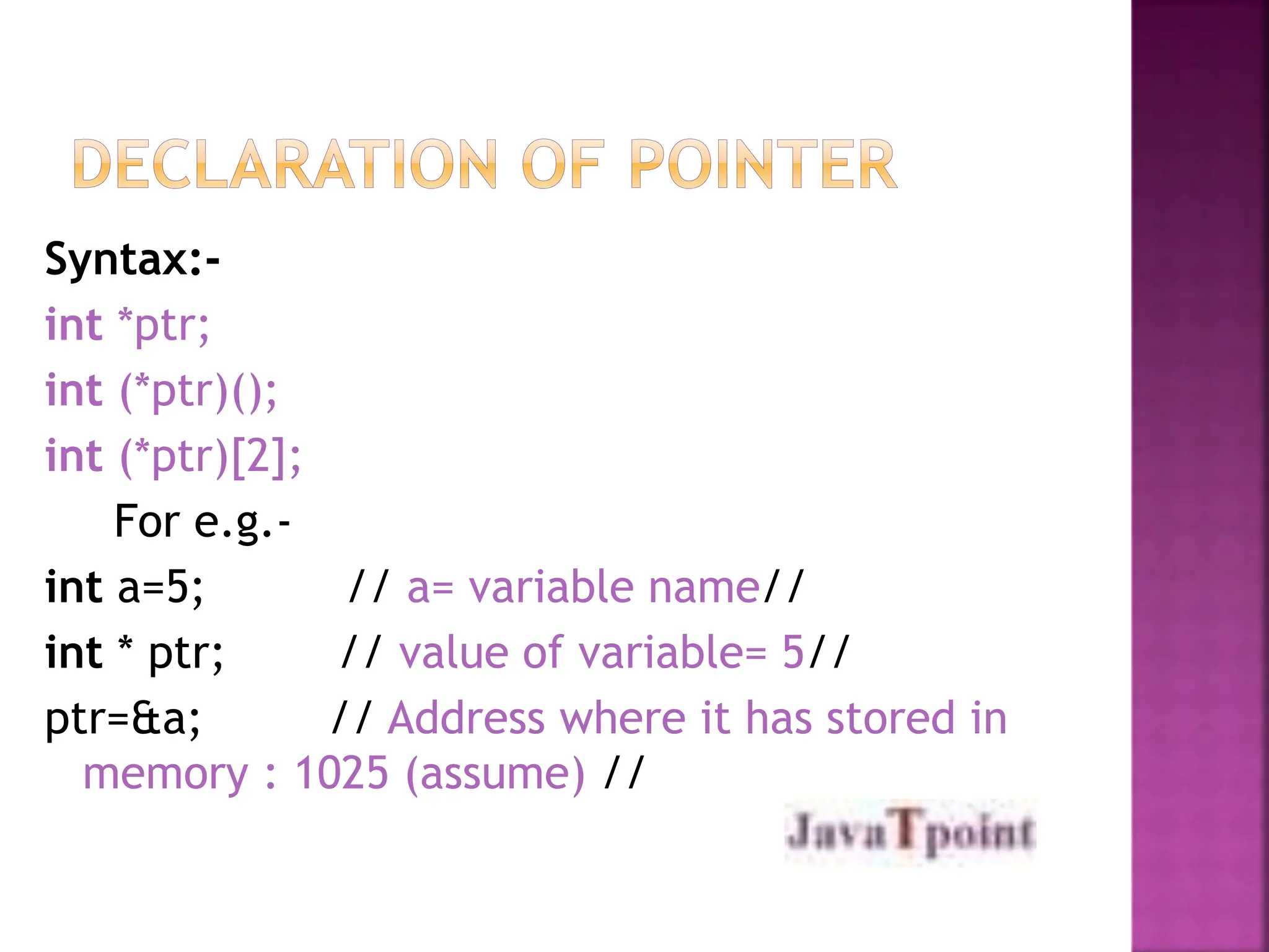 Syntax:-
int *ptr;
int (*ptr)();
int (*ptr)[2];
For e.g.-
int a=5; // a= variable name//
int * ptr; // value of variable= 5//
ptr=&a; // Address where it has stored in
memory : 1025 (assume) //
 