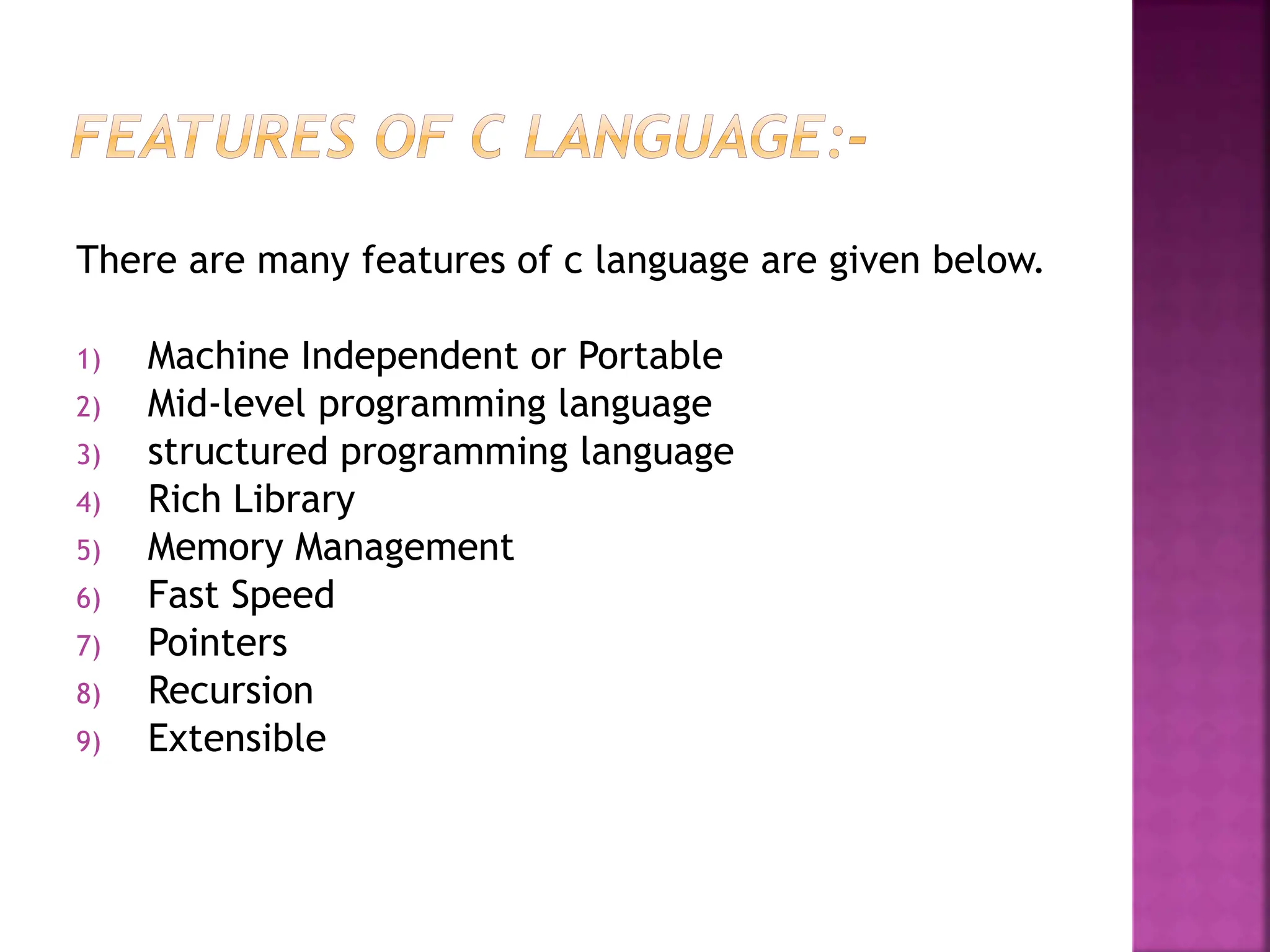 There are many features of c language are given below.
1) Machine Independent or Portable
2) Mid-level programming language
3) structured programming language
4) Rich Library
5) Memory Management
6) Fast Speed
7) Pointers
8) Recursion
9) Extensible
 