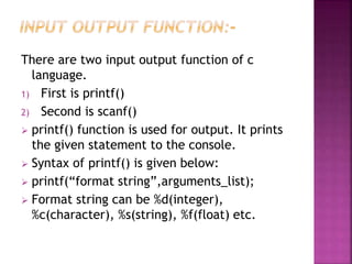 There are two input output function of c
language.
1) First is printf()
2) Second is scanf()
 printf() function is used for output. It prints
the given statement to the console.
 Syntax of printf() is given below:
 printf(“format string”,arguments_list);
 Format string can be %d(integer),
%c(character), %s(string), %f(float) etc.
 