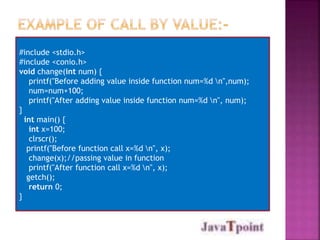 #include <stdio.h>
#include <conio.h>
void change(int num) {
printf("Before adding value inside function num=%d n",num);
num=num+100;
printf("After adding value inside function num=%d n", num);
}
int main() {
int x=100;
clrscr();
printf("Before function call x=%d n", x);
change(x);//passing value in function
printf("After function call x=%d n", x);
getch();
return 0;
}
 