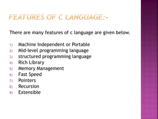 There are many features of c language are given below.
1) Machine Independent or Portable
2) Mid-level programming language
3) structured programming language
4) Rich Library
5) Memory Management
6) Fast Speed
7) Pointers
8) Recursion
9) Extensible
 