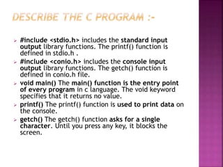  #include <stdio.h> includes the standard input
output library functions. The printf() function is
defined in stdio.h .
 #include <conio.h> includes the console input
output library functions. The getch() function is
defined in conio.h file.
 void main() The main() function is the entry point
of every program in c language. The void keyword
specifies that it returns no value.
 printf() The printf() function is used to print data on
the console.
 getch() The getch() function asks for a single
character. Until you press any key, it blocks the
screen.
 