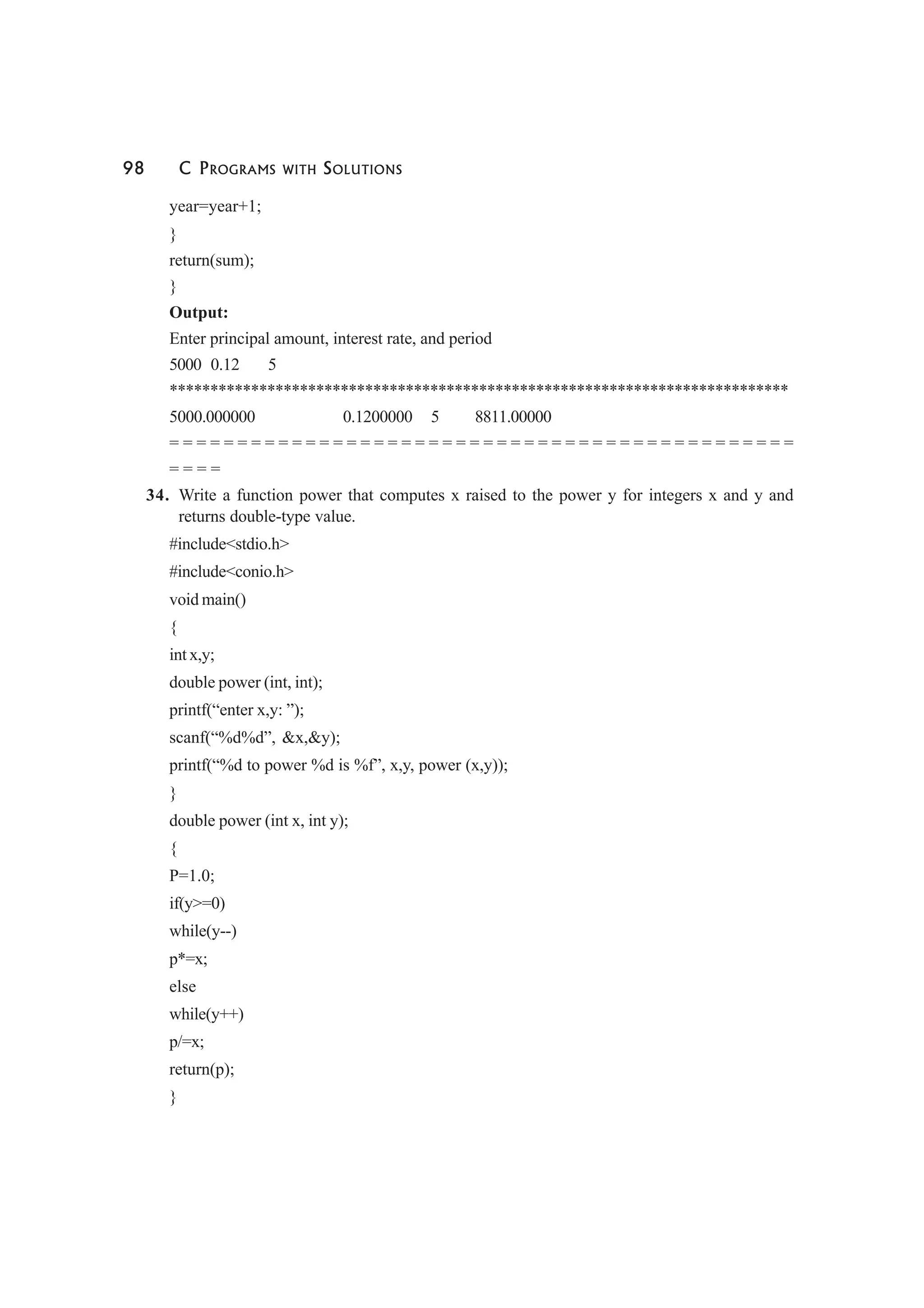98 C PROGRAMS WITH SOLUTIONS
year=year+1;
}
return(sum);
}
Output:
Enter principal amount, interest rate, and period
5000 0.12 5
****************************************************************************
5000.000000 0.1200000 5 8811.00000
= = = = = = = = = = = = = = = = = = = = = = = = = = = = = = = = = = = = = = = = = = = = = =
= = = =
34. Write a function power that computes x raised to the power y for integers x and y and
returns double-type value.
#include<stdio.h>
#include<conio.h>
void main()
{
int x,y;
double power (int, int);
printf(“enter x,y: ”);
scanf(“%d%d”, &x,&y);
printf(“%d to power %d is %f”, x,y, power (x,y));
}
double power (int x, int y);
{
P=1.0;
if(y>=0)
while(y--)
p*=x;
else
while(y++)
p/=x;
return(p);
}
 