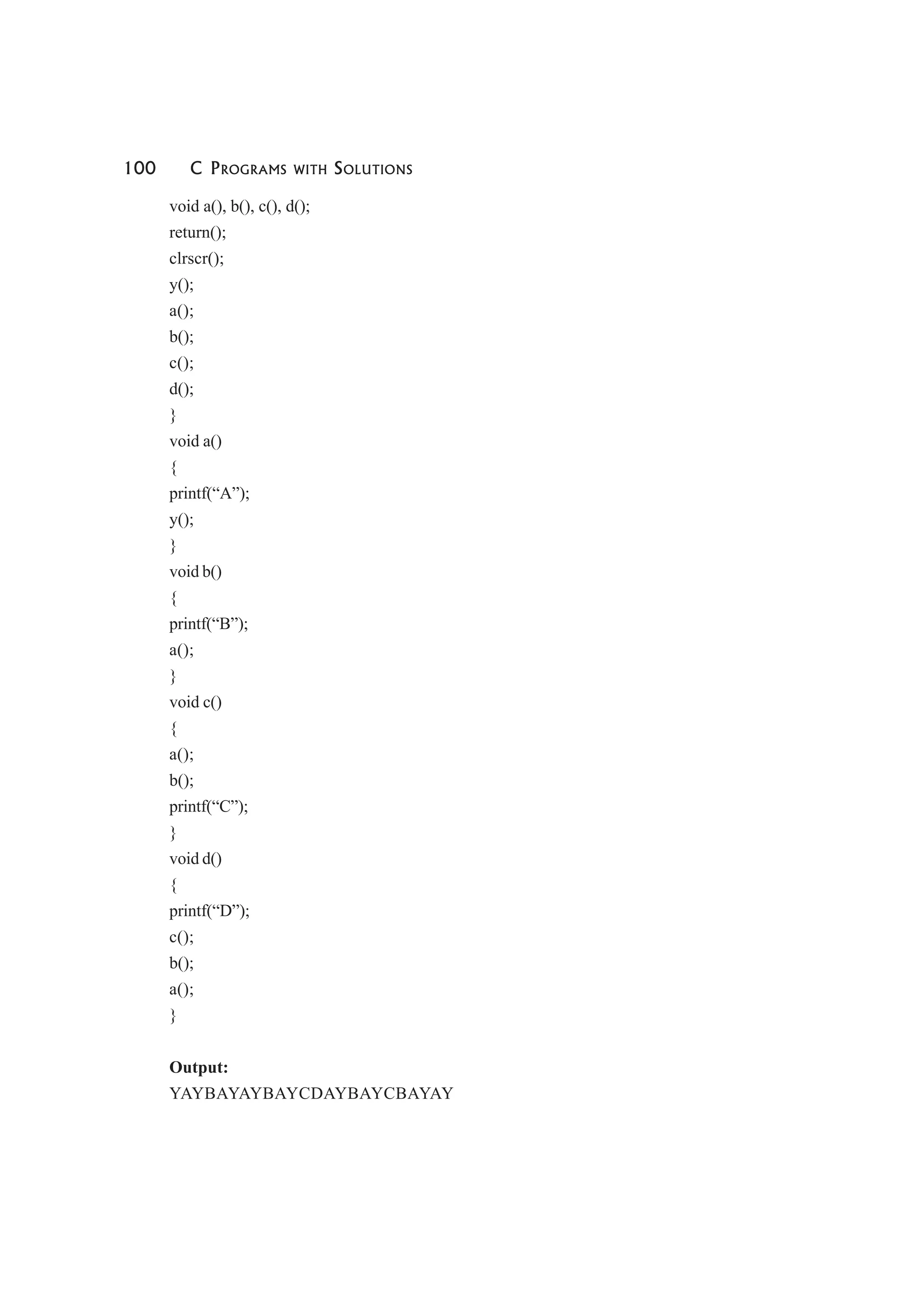 100 C PROGRAMS WITH SOLUTIONS
void a(), b(), c(), d();
return();
clrscr();
y();
a();
b();
c();
d();
}
void a()
{
printf(“A”);
y();
}
void b()
{
printf(“B”);
a();
}
void c()
{
a();
b();
printf(“C”);
}
void d()
{
printf(“D”);
c();
b();
a();
}
Output:
YAYBAYAYBAYCDAYBAYCBAYAY
 