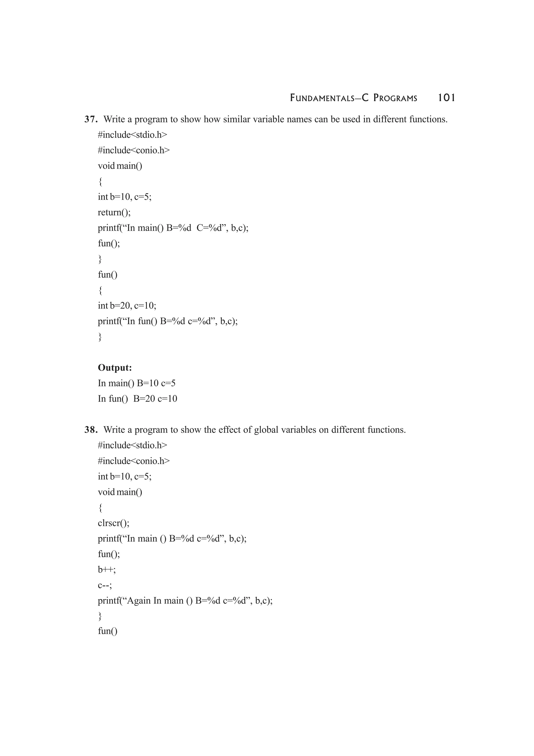 FUNDAMENTALS—C PROGRAMS 101
37. Write a program to show how similar variable names can be used in different functions.
#include<stdio.h>
#include<conio.h>
void main()
{
int b=10, c=5;
return();
printf(“In main() B=%d C=%d”, b,c);
fun();
}
fun()
{
int b=20, c=10;
printf(“In fun() B=%d c=%d”, b,c);
}
Output:
In main() B=10 c=5
In fun() B=20 c=10
38. Write a program to show the effect of global variables on different functions.
#include<stdio.h>
#include<conio.h>
int b=10, c=5;
void main()
{
clrscr();
printf(“In main () B=%d c=%d”, b,c);
fun();
b++;
c--;
printf(“Again In main () B=%d c=%d”, b,c);
}
fun()
 