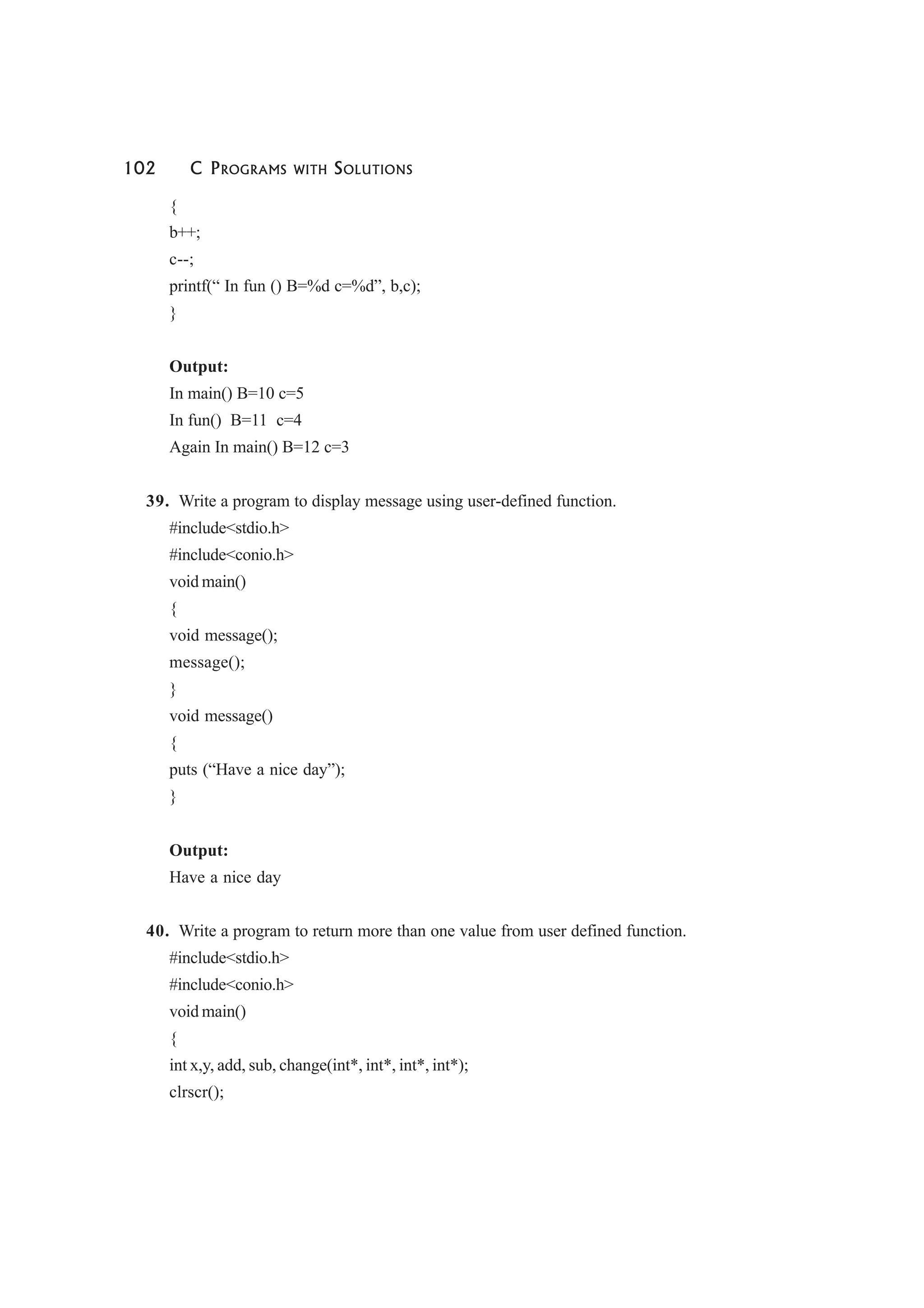 102 C PROGRAMS WITH SOLUTIONS
{
b++;
c--;
printf(“ In fun () B=%d c=%d”, b,c);
}
Output:
In main() B=10 c=5
In fun() B=11 c=4
Again In main() B=12 c=3
39. Write a program to display message using user-defined function.
#include<stdio.h>
#include<conio.h>
void main()
{
void message();
message();
}
void message()
{
puts (“Have a nice day”);
}
Output:
Have a nice day
40. Write a program to return more than one value from user defined function.
#include<stdio.h>
#include<conio.h>
void main()
{
int x,y, add, sub, change(int*, int*, int*, int*);
clrscr();
 