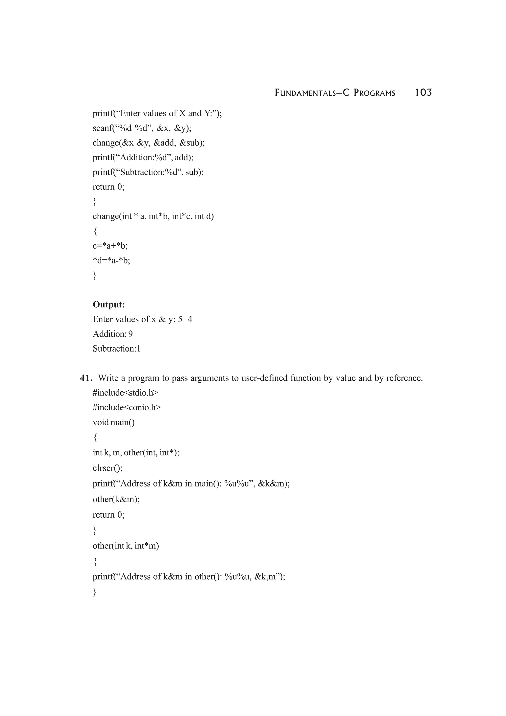 FUNDAMENTALS—C PROGRAMS 103
printf(“Enter values of X and Y:”);
scanf(“%d %d”, &x, &y);
change(&x &y, &add, &sub);
printf(“Addition:%d”, add);
printf(“Subtraction:%d”, sub);
return 0;
}
change(int * a, int*b, int*c, int d)
{
c=*a+*b;
*d=*a-*b;
}
Output:
Enter values of x & y: 5 4
Addition:9
Subtraction:1
41. Write a program to pass arguments to user-defined function by value and by reference.
#include<stdio.h>
#include<conio.h>
void main()
{
int k, m, other(int, int*);
clrscr();
printf(“Address of k&m in main(): %u%u”, &k&m);
other(k&m);
return 0;
}
other(int k, int*m)
{
printf(“Address of k&m in other(): %u%u, &k,m”);
}
 