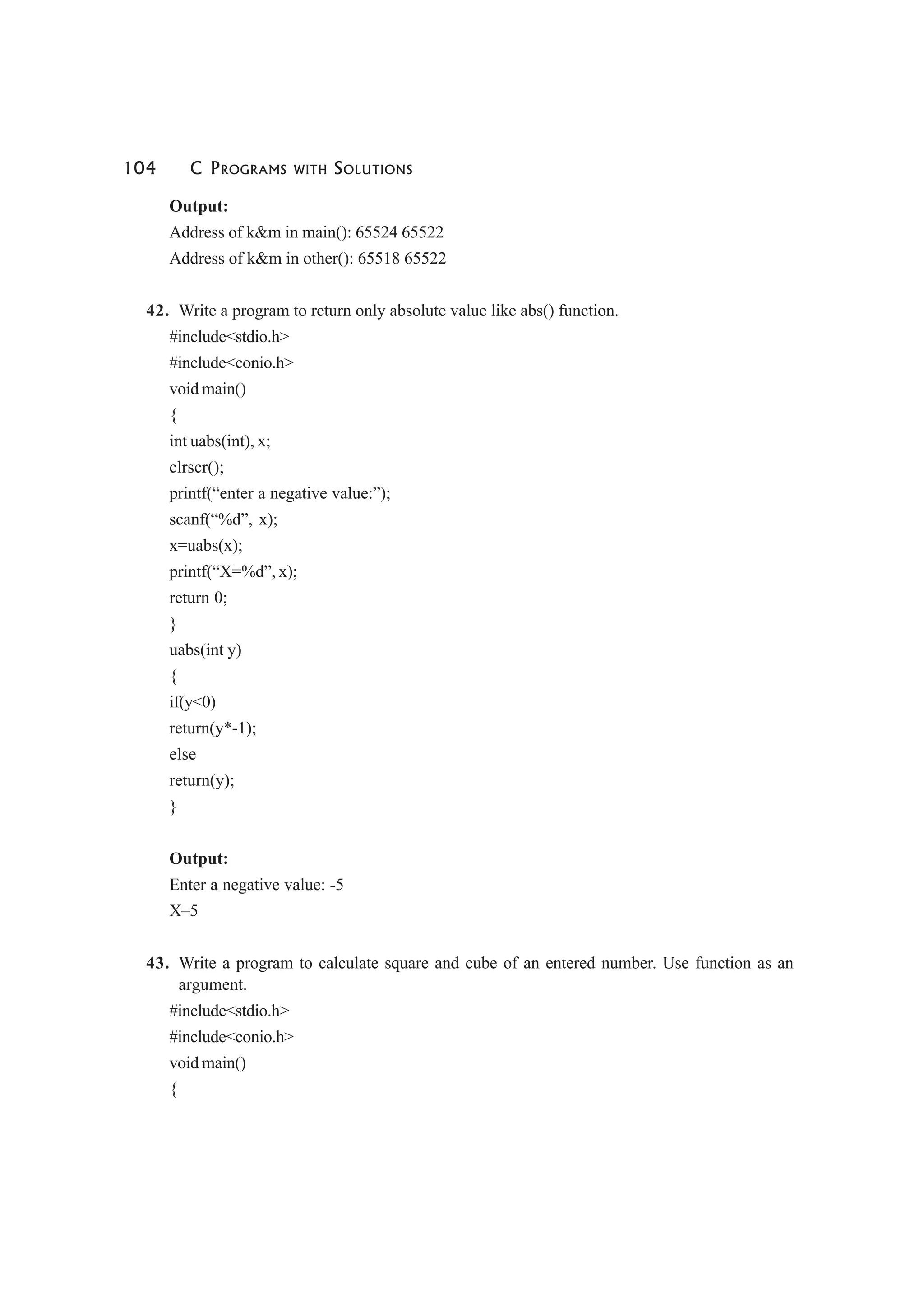 104 C PROGRAMS WITH SOLUTIONS
Output:
Address of k&m in main(): 65524 65522
Address of k&m in other(): 65518 65522
42. Write a program to return only absolute value like abs() function.
#include<stdio.h>
#include<conio.h>
void main()
{
int uabs(int), x;
clrscr();
printf(“enter a negative value:”);
scanf(“%d”, x);
x=uabs(x);
printf(“X=%d”, x);
return 0;
}
uabs(int y)
{
if(y<0)
return(y*-1);
else
return(y);
}
Output:
Enter a negative value: -5
X=5
43. Write a program to calculate square and cube of an entered number. Use function as an
argument.
#include<stdio.h>
#include<conio.h>
void main()
{
 