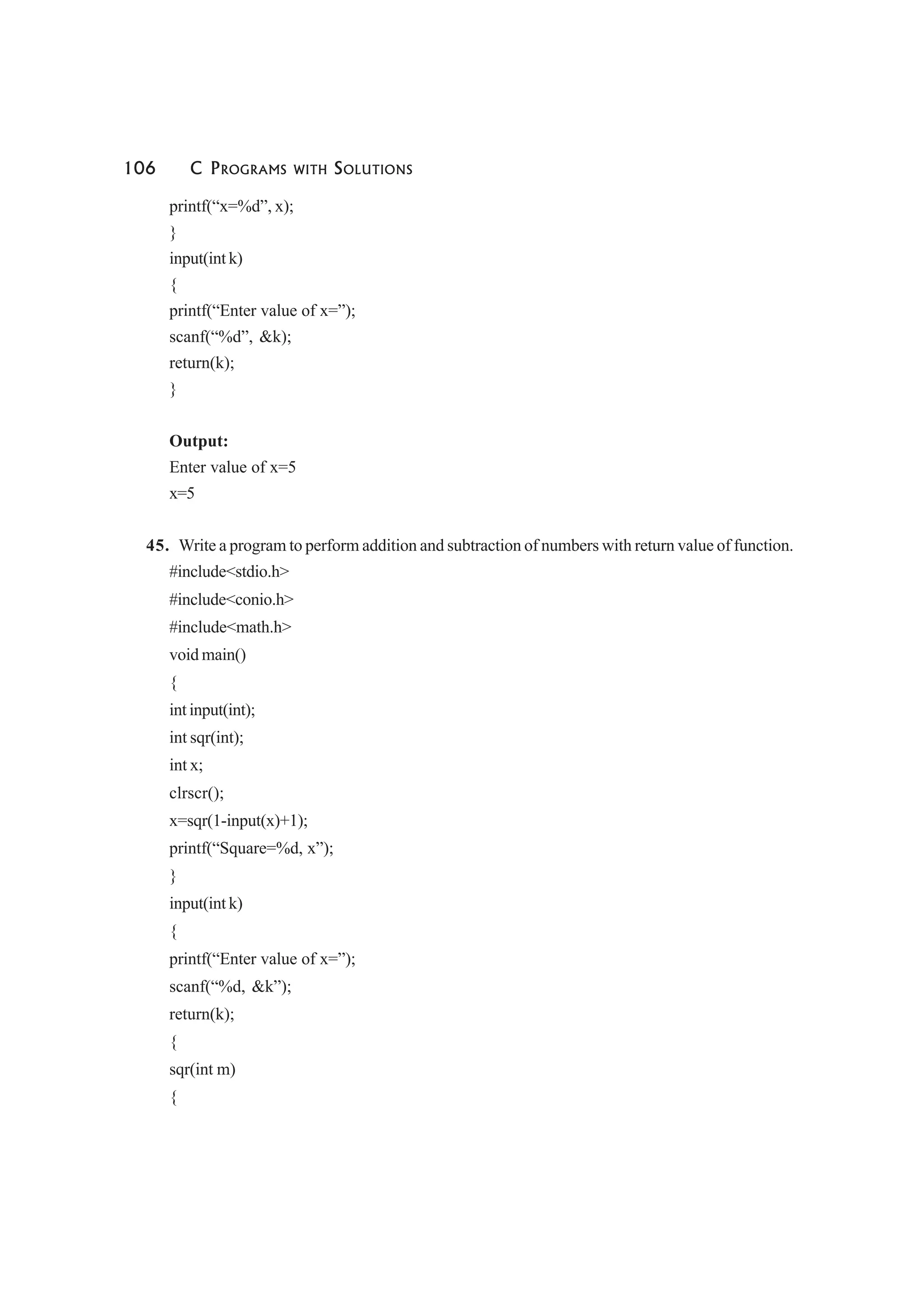 106 C PROGRAMS WITH SOLUTIONS
printf(“x=%d”, x);
}
input(int k)
{
printf(“Enter value of x=”);
scanf(“%d”, &k);
return(k);
}
Output:
Enter value of x=5
x=5
45. Write a program to perform addition and subtraction of numbers with return value of function.
#include<stdio.h>
#include<conio.h>
#include<math.h>
void main()
{
int input(int);
int sqr(int);
int x;
clrscr();
x=sqr(1-input(x)+1);
printf(“Square=%d, x”);
}
input(int k)
{
printf(“Enter value of x=”);
scanf(“%d, &k”);
return(k);
{
sqr(int m)
{
 