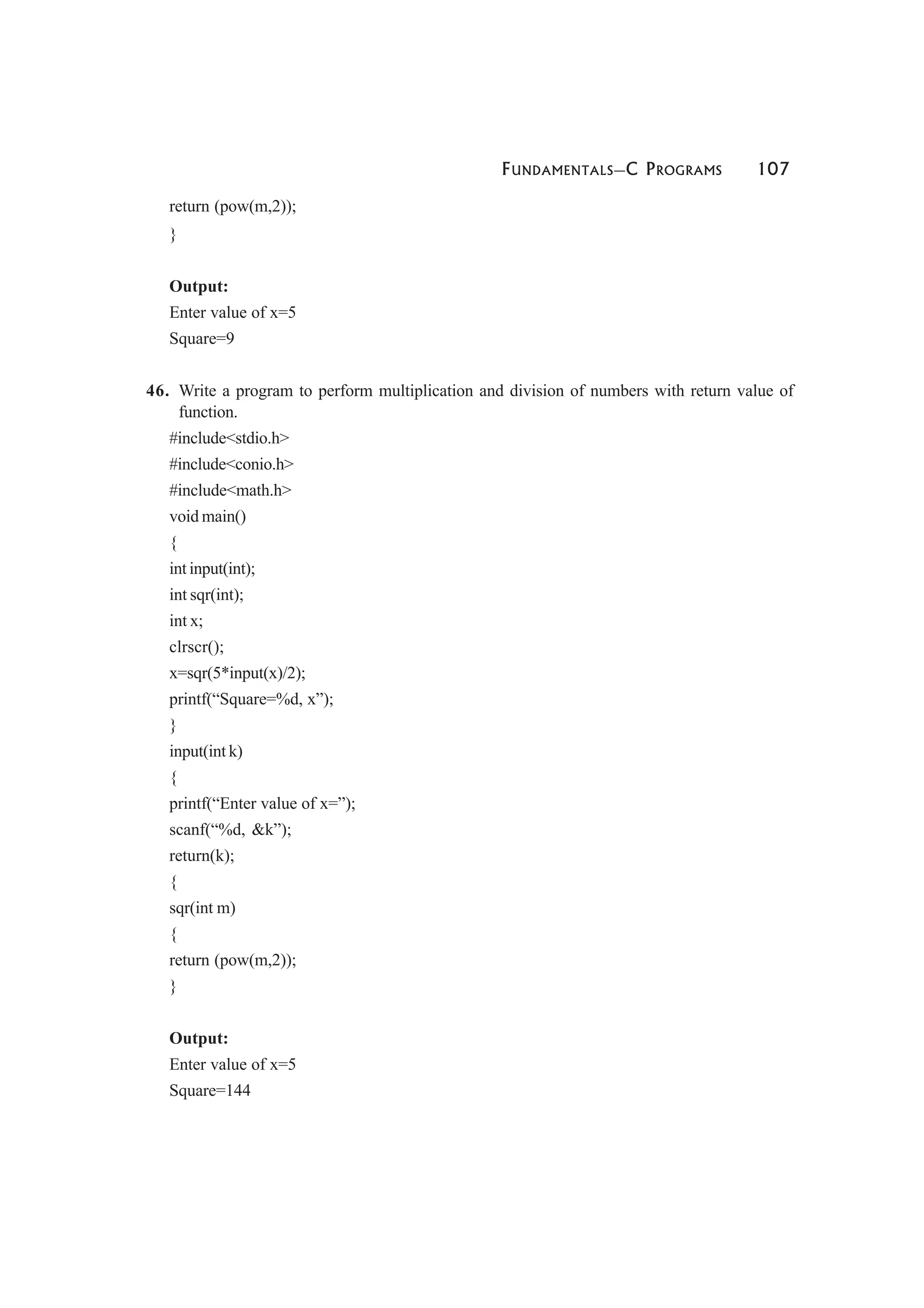 FUNDAMENTALS—C PROGRAMS 107
return (pow(m,2));
}
Output:
Enter value of x=5
Square=9
46. Write a program to perform multiplication and division of numbers with return value of
function.
#include<stdio.h>
#include<conio.h>
#include<math.h>
void main()
{
int input(int);
int sqr(int);
int x;
clrscr();
x=sqr(5*input(x)/2);
printf(“Square=%d, x”);
}
input(int k)
{
printf(“Enter value of x=”);
scanf(“%d, &k”);
return(k);
{
sqr(int m)
{
return (pow(m,2));
}
Output:
Enter value of x=5
Square=144
 