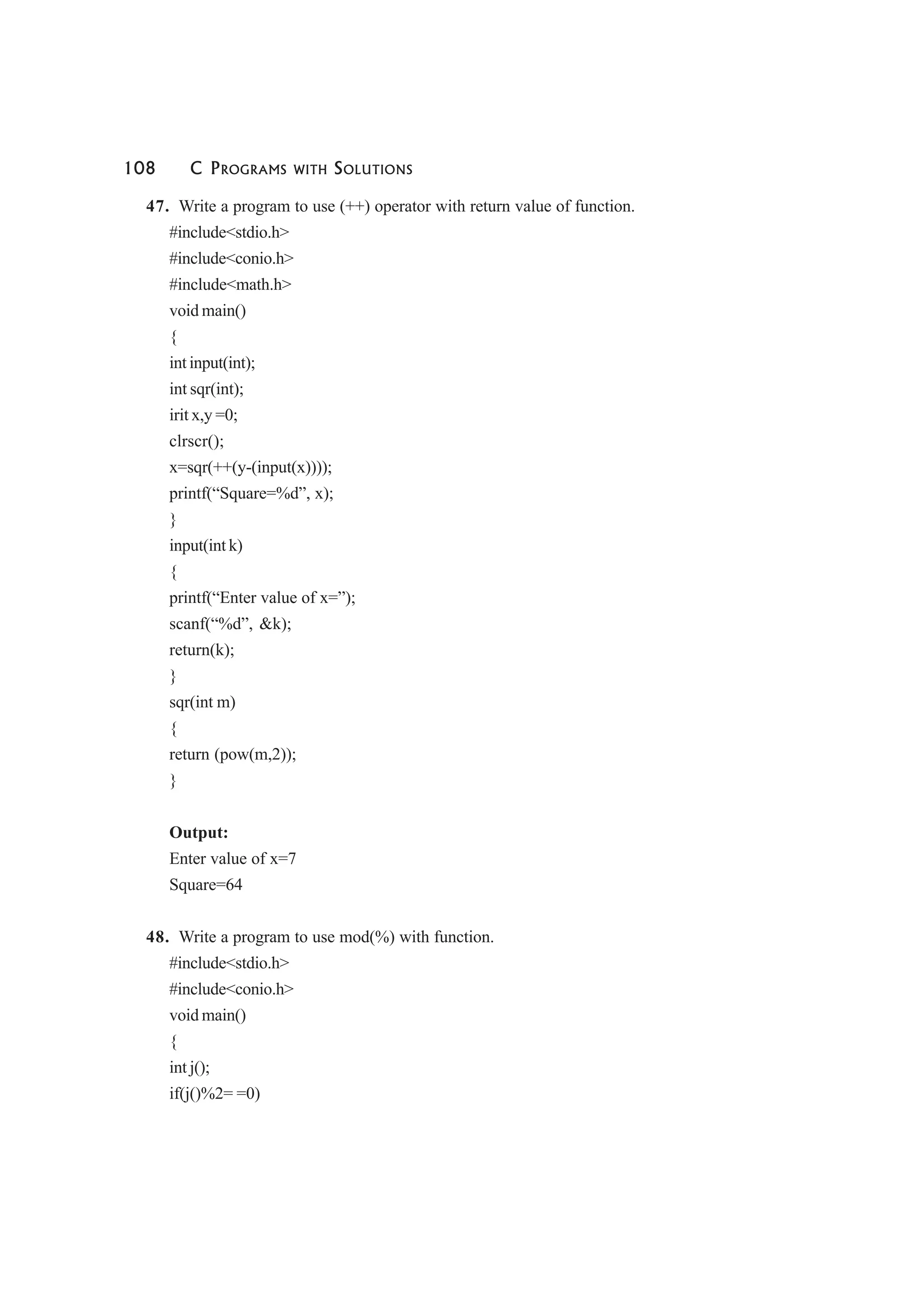 108 C PROGRAMS WITH SOLUTIONS
47. Write a program to use (++) operator with return value of function.
#include<stdio.h>
#include<conio.h>
#include<math.h>
void main()
{
int input(int);
int sqr(int);
irit x,y =0;
clrscr();
x=sqr(++(y-(input(x))));
printf(“Square=%d”, x);
}
input(int k)
{
printf(“Enter value of x=”);
scanf(“%d”, &k);
return(k);
}
sqr(int m)
{
return (pow(m,2));
}
Output:
Enter value of x=7
Square=64
48. Write a program to use mod(%) with function.
#include<stdio.h>
#include<conio.h>
void main()
{
int j();
if(j()%2= =0)
 