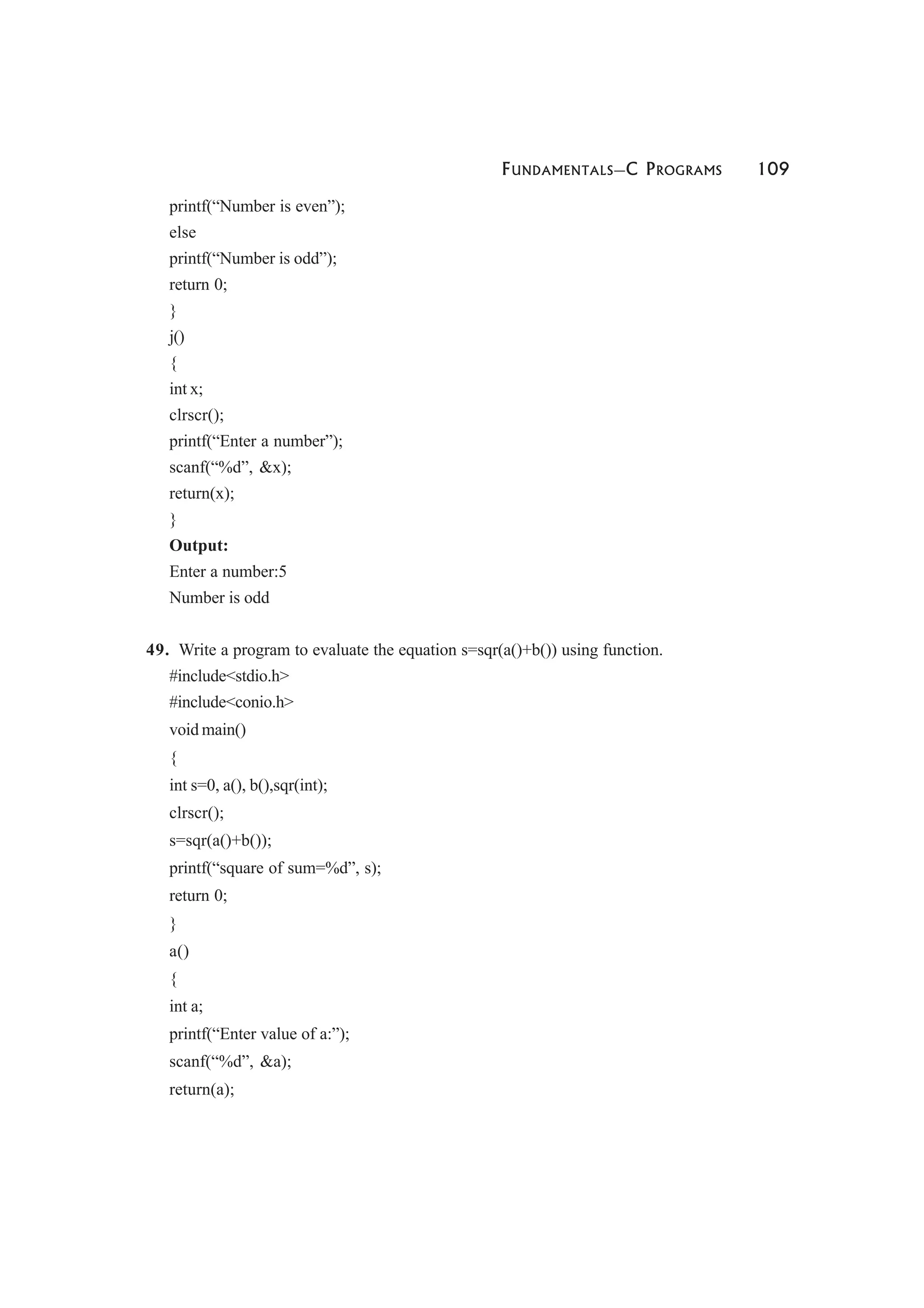 FUNDAMENTALS—C PROGRAMS 109
printf(“Number is even”);
else
printf(“Number is odd”);
return 0;
}
j()
{
int x;
clrscr();
printf(“Enter a number”);
scanf(“%d”, &x);
return(x);
}
Output:
Enter a number:5
Number is odd
49. Write a program to evaluate the equation s=sqr(a()+b()) using function.
#include<stdio.h>
#include<conio.h>
void main()
{
int s=0, a(), b(),sqr(int);
clrscr();
s=sqr(a()+b());
printf(“square of sum=%d”, s);
return 0;
}
a()
{
int a;
printf(“Enter value of a:”);
scanf(“%d”, &a);
return(a);
 
