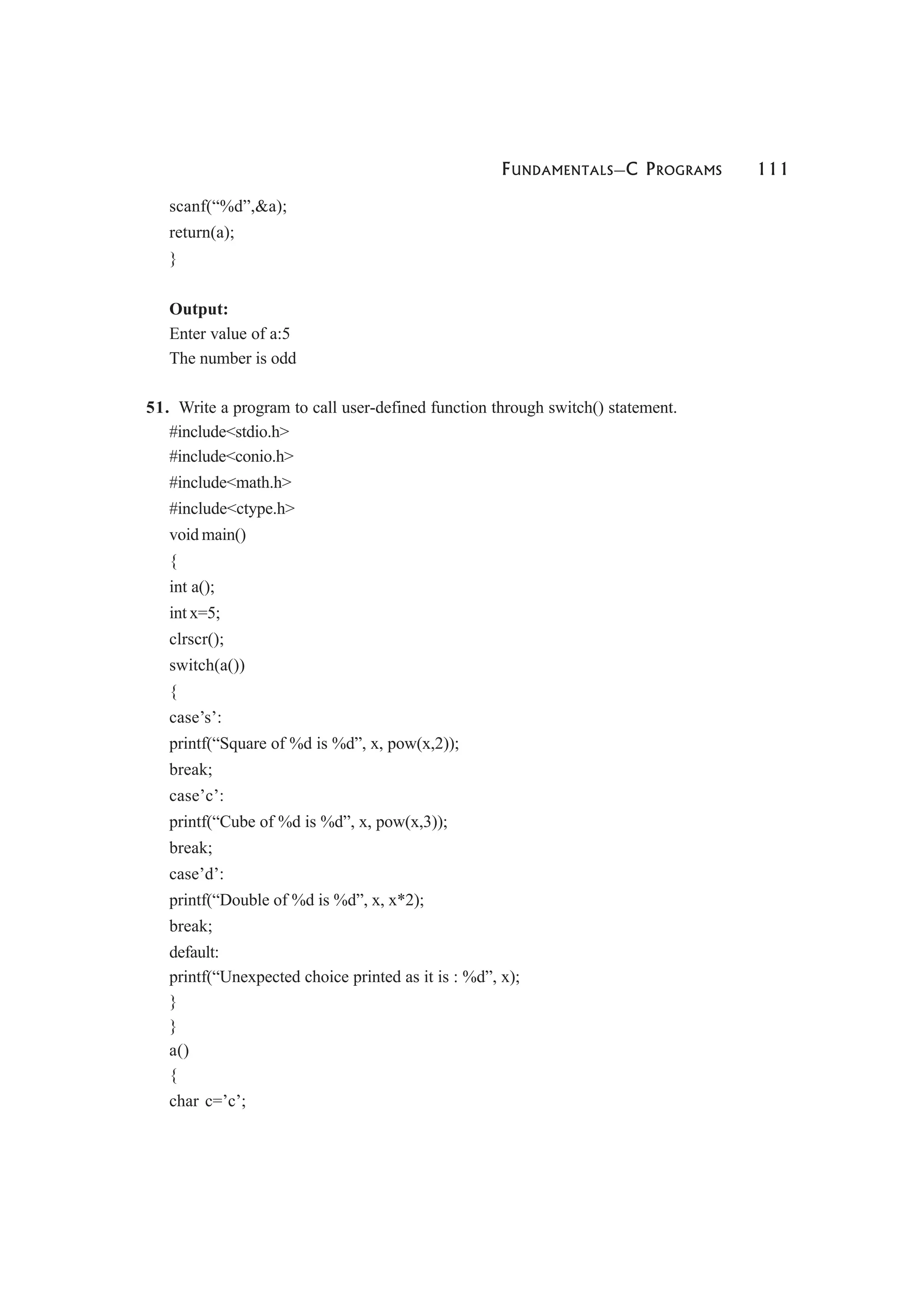 FUNDAMENTALS—C PROGRAMS 111
scanf(“%d”,&a);
return(a);
}
Output:
Enter value of a:5
The number is odd
51. Write a program to call user-defined function through switch() statement.
#include<stdio.h>
#include<conio.h>
#include<math.h>
#include<ctype.h>
void main()
{
int a();
int x=5;
clrscr();
switch(a())
{
case’s’:
printf(“Square of %d is %d”, x, pow(x,2));
break;
case’c’:
printf(“Cube of %d is %d”, x, pow(x,3));
break;
case’d’:
printf(“Double of %d is %d”, x, x*2);
break;
default:
printf(“Unexpected choice printed as it is : %d”, x);
}
}
a()
{
char c=’c’;
 