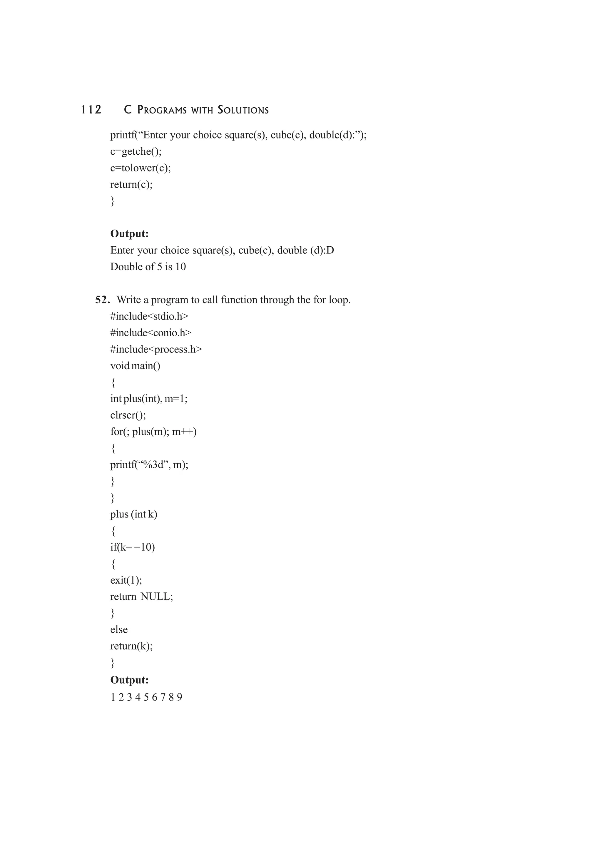 112 C PROGRAMS WITH SOLUTIONS
printf(“Enter your choice square(s), cube(c), double(d):”);
c=getche();
c=tolower(c);
return(c);
}
Output:
Enter your choice square(s), cube(c), double (d):D
Double of 5 is 10
52. Write a program to call function through the for loop.
#include<stdio.h>
#include<conio.h>
#include<process.h>
void main()
{
int plus(int), m=1;
clrscr();
for(; plus(m); m++)
{
printf(“%3d”, m);
}
}
plus (int k)
{
if(k= =10)
{
exit(1);
return NULL;
}
else
return(k);
}
Output:
1 2 3 4 5 6 7 8 9
 