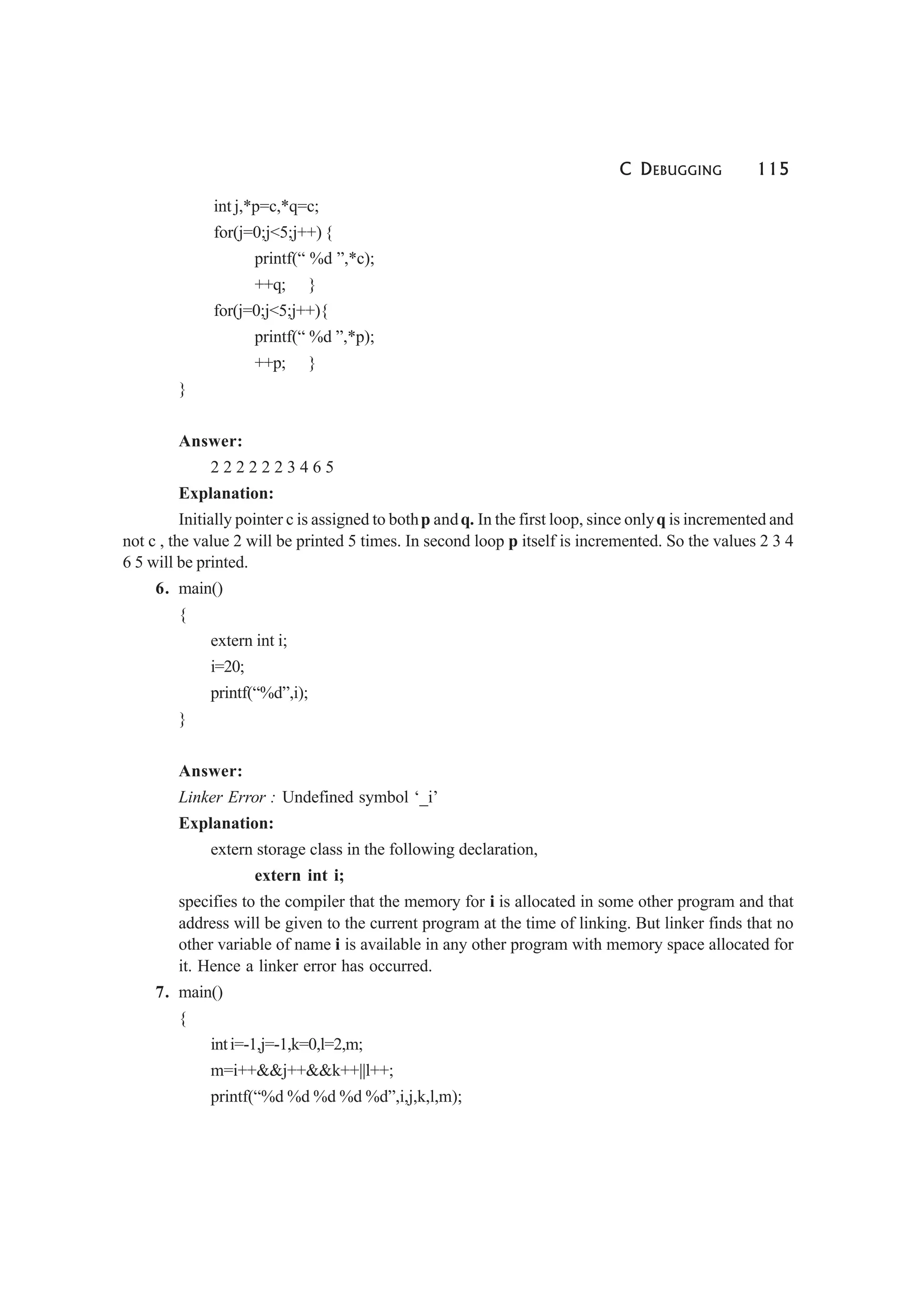 C DEBUGGING 115
int j,*p=c,*q=c;
for(j=0;j<5;j++) {
printf(“ %d ”,*c);
++q; }
for(j=0;j<5;j++){
printf(“ %d ”,*p);
++p; }
}
Answer:
2 2 2 2 2 2 3 4 6 5
Explanation:
Initially pointer c is assigned to bothp andq. In the first loop, since onlyq is incremented and
not c , the value 2 will be printed 5 times. In second loop p itself is incremented. So the values 2 3 4
6 5 will be printed.
6. main()
{
extern int i;
i=20;
printf(“%d”,i);
}
Answer:
Linker Error : Undefined symbol ‘_i’
Explanation:
extern storage class in the following declaration,
extern int i;
specifies to the compiler that the memory for i is allocated in some other program and that
address will be given to the current program at the time of linking. But linker finds that no
other variable of name i is available in any other program with memory space allocated for
it. Hence a linker error has occurred.
7. main()
{
inti=-1,j=-1,k=0,l=2,m;
m=i++&&j++&&k++||l++;
printf(“%d %d %d %d %d”,i,j,k,l,m);
 