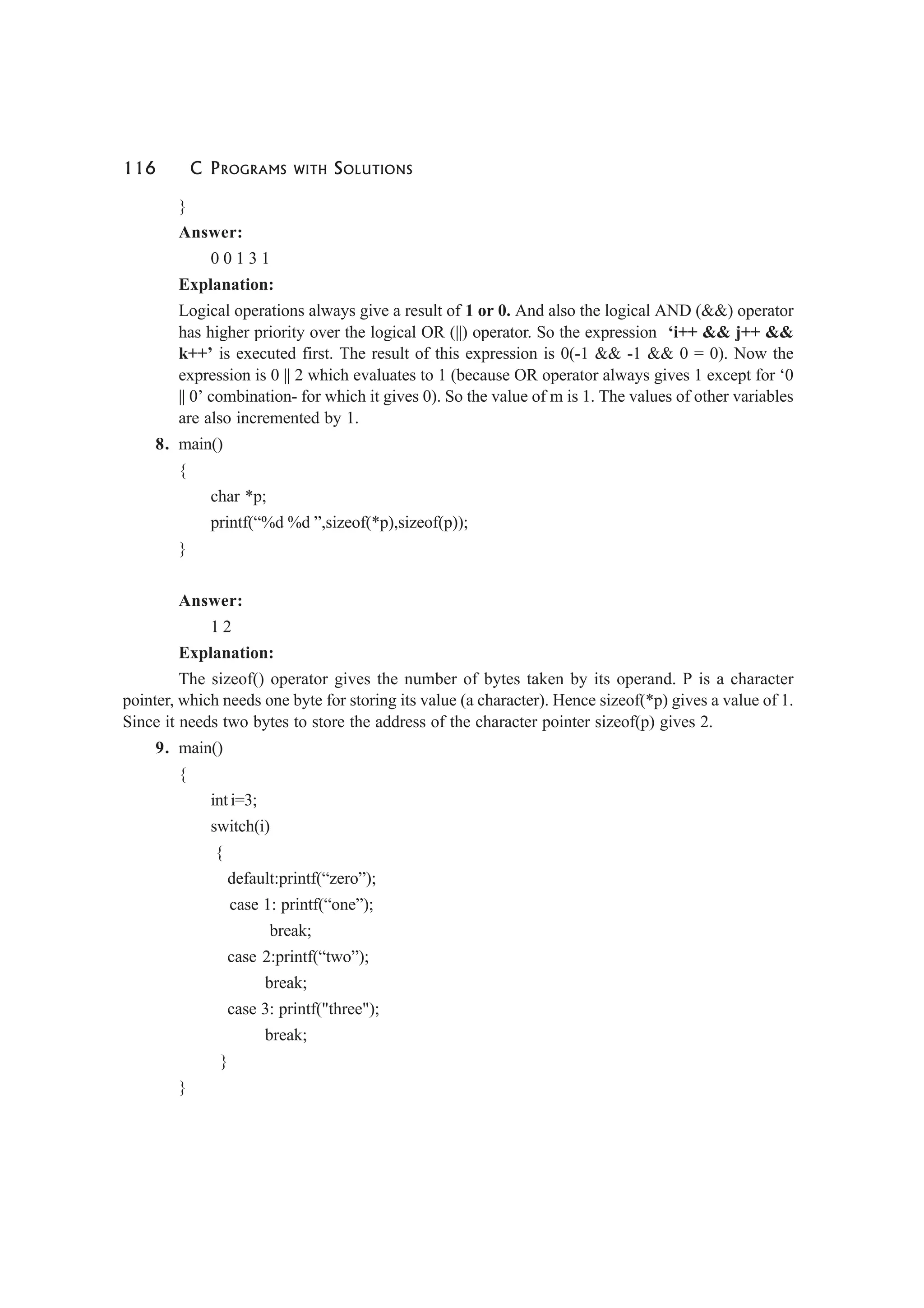 116 C PROGRAMS WITH SOLUTIONS
}
Answer:
0 0 1 3 1
Explanation:
Logical operations always give a result of 1 or 0. And also the logical AND (&&) operator
has higher priority over the logical OR (||) operator. So the expression ‘i++ && j++ &&
k++’ is executed first. The result of this expression is 0(-1 && -1 && 0 = 0). Now the
expression is 0 || 2 which evaluates to 1 (because OR operator always gives 1 except for ‘0
|| 0’ combination- for which it gives 0). So the value of m is 1. The values of other variables
are also incremented by 1.
8. main()
{
char *p;
printf(“%d %d ”,sizeof(*p),sizeof(p));
}
Answer:
1 2
Explanation:
The sizeof() operator gives the number of bytes taken by its operand. P is a character
pointer, which needs one byte for storing its value (a character). Hence sizeof(*p) gives a value of 1.
Since it needs two bytes to store the address of the character pointer sizeof(p) gives 2.
9. main()
{
int i=3;
switch(i)
{
default:printf(“zero”);
case 1: printf(“one”);
break;
case 2:printf(“two”);
break;
case 3: printf("three");
break;
}
}
 