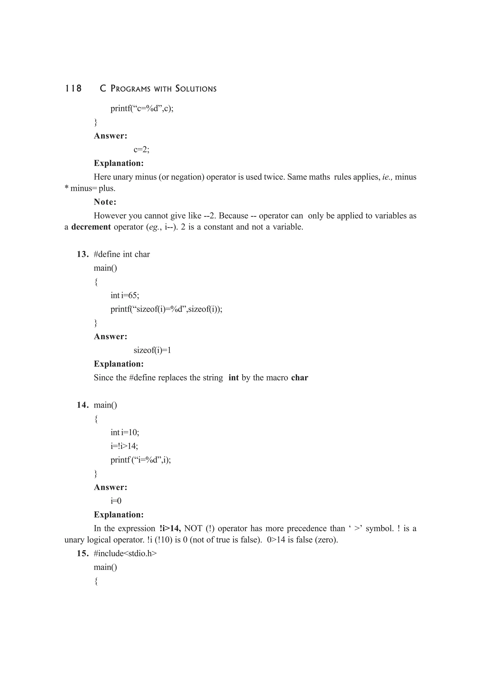 118 C PROGRAMS WITH SOLUTIONS
printf(“c=%d”,c);
}
Answer:
c=2;
Explanation:
Here unary minus (or negation) operator is used twice. Same maths rules applies, ie., minus
* minus= plus.
Note:
However you cannot give like --2. Because -- operator can only be applied to variables as
a decrement operator (eg., i--). 2 is a constant and not a variable.
13. #define int char
main()
{
int i=65;
printf(“sizeof(i)=%d”,sizeof(i));
}
Answer:
sizeof(i)=1
Explanation:
Since the #define replaces the string int by the macro char
14. main()
{
int i=10;
i=!i>14;
printf (“i=%d”,i);
}
Answer:
i=0
Explanation:
In the expression !i>14, NOT (!) operator has more precedence than ‘ >’ symbol. ! is a
unary logical operator. !i (!10) is 0 (not of true is false). 0>14 is false (zero).
15. #include<stdio.h>
main()
{
 