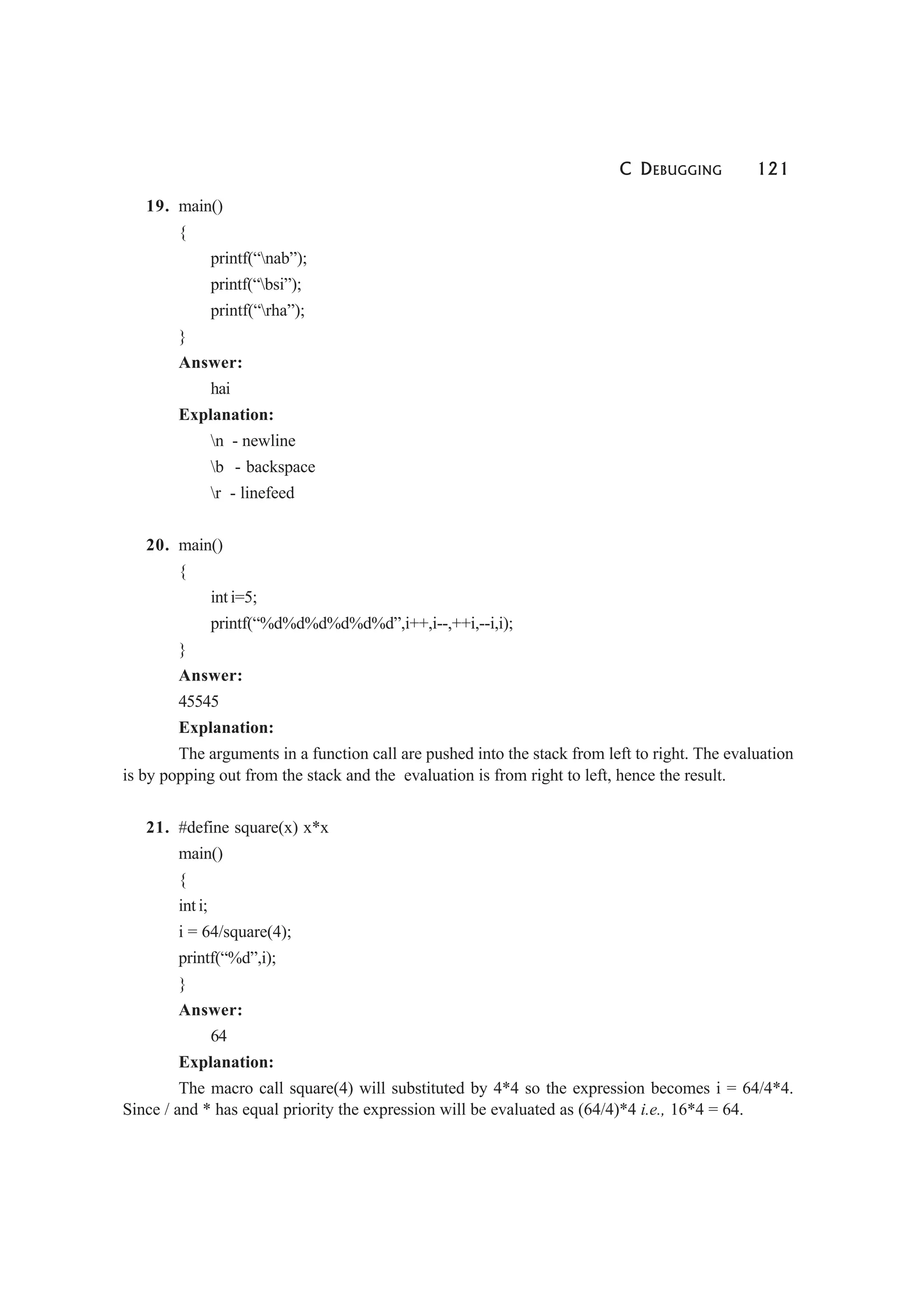 C DEBUGGING 121
19. main()
{
printf(“nab”);
printf(“bsi”);
printf(“rha”);
}
Answer:
hai
Explanation:
n - newline
b - backspace
r - linefeed
20. main()
{
int i=5;
printf(“%d%d%d%d%d%d”,i++,i--,++i,--i,i);
}
Answer:
45545
Explanation:
The arguments in a function call are pushed into the stack from left to right. The evaluation
is by popping out from the stack and the evaluation is from right to left, hence the result.
21. #define square(x) x*x
main()
{
int i;
i = 64/square(4);
printf(“%d”,i);
}
Answer:
64
Explanation:
The macro call square(4) will substituted by 4*4 so the expression becomes i = 64/4*4.
Since / and * has equal priority the expression will be evaluated as (64/4)*4 i.e., 16*4 = 64.
 