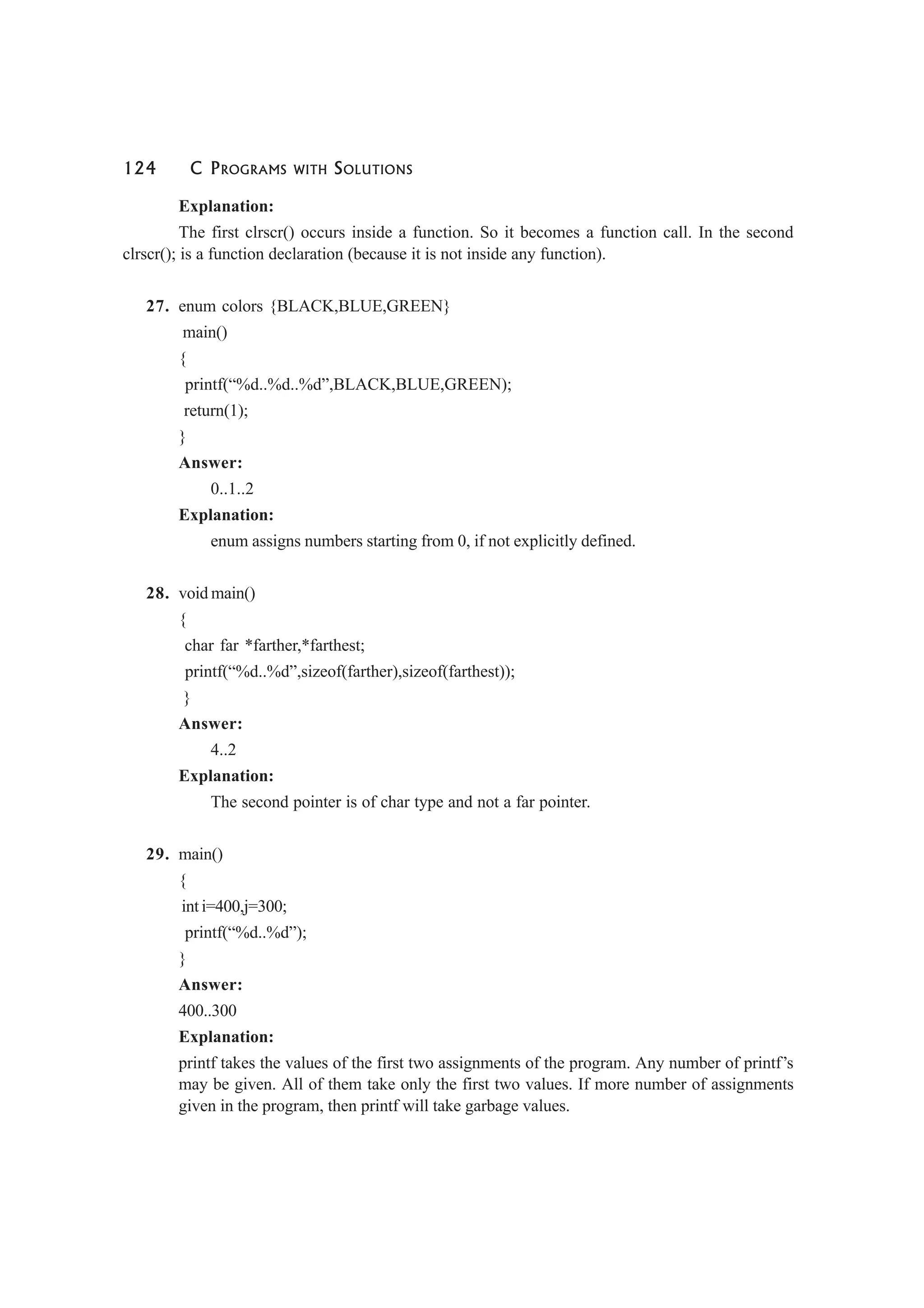 124 C PROGRAMS WITH SOLUTIONS
Explanation:
The first clrscr() occurs inside a function. So it becomes a function call. In the second
clrscr(); is a function declaration (because it is not inside any function).
27. enum colors {BLACK,BLUE,GREEN}
main()
{
printf(“%d..%d..%d”,BLACK,BLUE,GREEN);
return(1);
}
Answer:
0..1..2
Explanation:
enum assigns numbers starting from 0, if not explicitly defined.
28. void main()
{
char far *farther,*farthest;
printf(“%d..%d”,sizeof(farther),sizeof(farthest));
}
Answer:
4..2
Explanation:
The second pointer is of char type and not a far pointer.
29. main()
{
int i=400,j=300;
printf(“%d..%d”);
}
Answer:
400..300
Explanation:
printf takes the values of the first two assignments of the program. Any number of printf’s
may be given. All of them take only the first two values. If more number of assignments
given in the program, then printf will take garbage values.
 