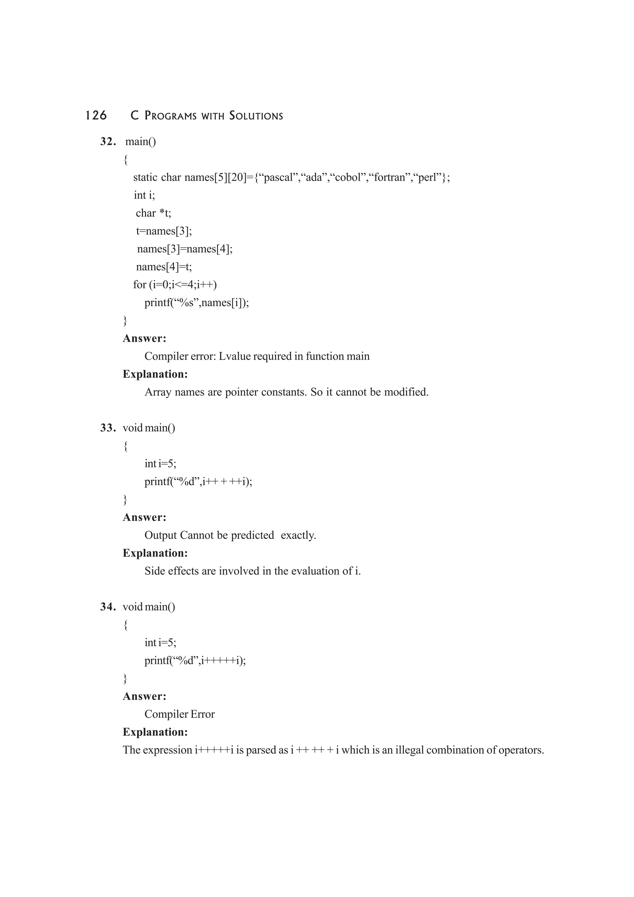 126 C PROGRAMS WITH SOLUTIONS
32. main()
{
static char names[5][20]={“pascal”,“ada”,“cobol”,“fortran”,“perl”};
int i;
char *t;
t=names[3];
names[3]=names[4];
names[4]=t;
for (i=0;i<=4;i++)
printf(“%s”,names[i]);
}
Answer:
Compiler error: Lvalue required in function main
Explanation:
Array names are pointer constants. So it cannot be modified.
33. void main()
{
int i=5;
printf(“%d”,i++ + ++i);
}
Answer:
Output Cannot be predicted exactly.
Explanation:
Side effects are involved in the evaluation of i.
34. void main()
{
int i=5;
printf(“%d”,i+++++i);
}
Answer:
Compiler Error
Explanation:
The expression i+++++i is parsed as i ++ ++ + i which is an illegal combination of operators.
 