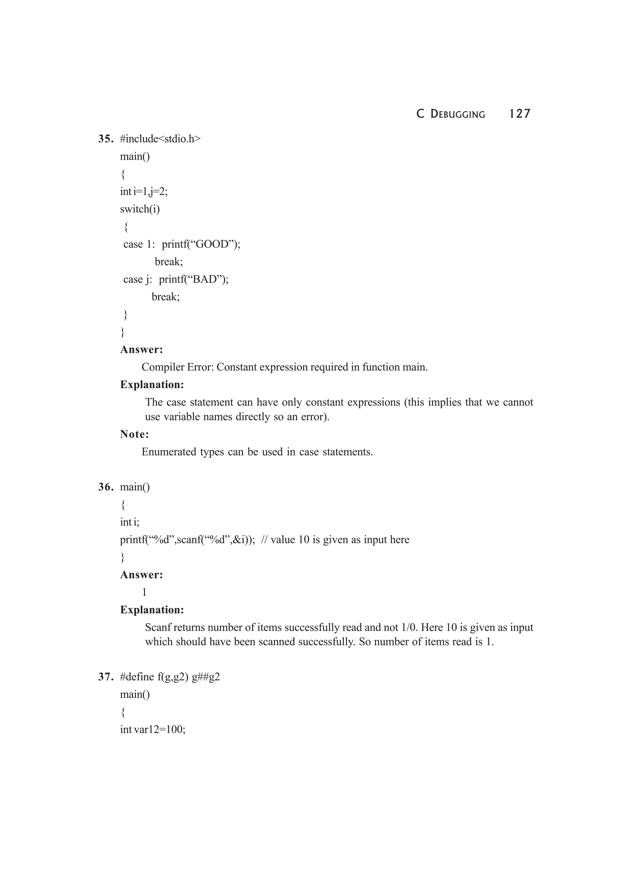 C DEBUGGING 127
35. #include<stdio.h>
main()
{
inti=1,j=2;
switch(i)
{
case 1: printf(“GOOD”);
break;
case j: printf(“BAD”);
break;
}
}
Answer:
Compiler Error: Constant expression required in function main.
Explanation:
The case statement can have only constant expressions (this implies that we cannot
use variable names directly so an error).
Note:
Enumerated types can be used in case statements.
36. main()
{
int i;
printf(“%d”,scanf(“%d”,&i)); // value 10 is given as input here
}
Answer:
1
Explanation:
Scanf returns number of items successfully read and not 1/0. Here 10 is given as input
which should have been scanned successfully. So number of items read is 1.
37. #define f(g,g2) g##g2
main()
{
int var12=100;
 