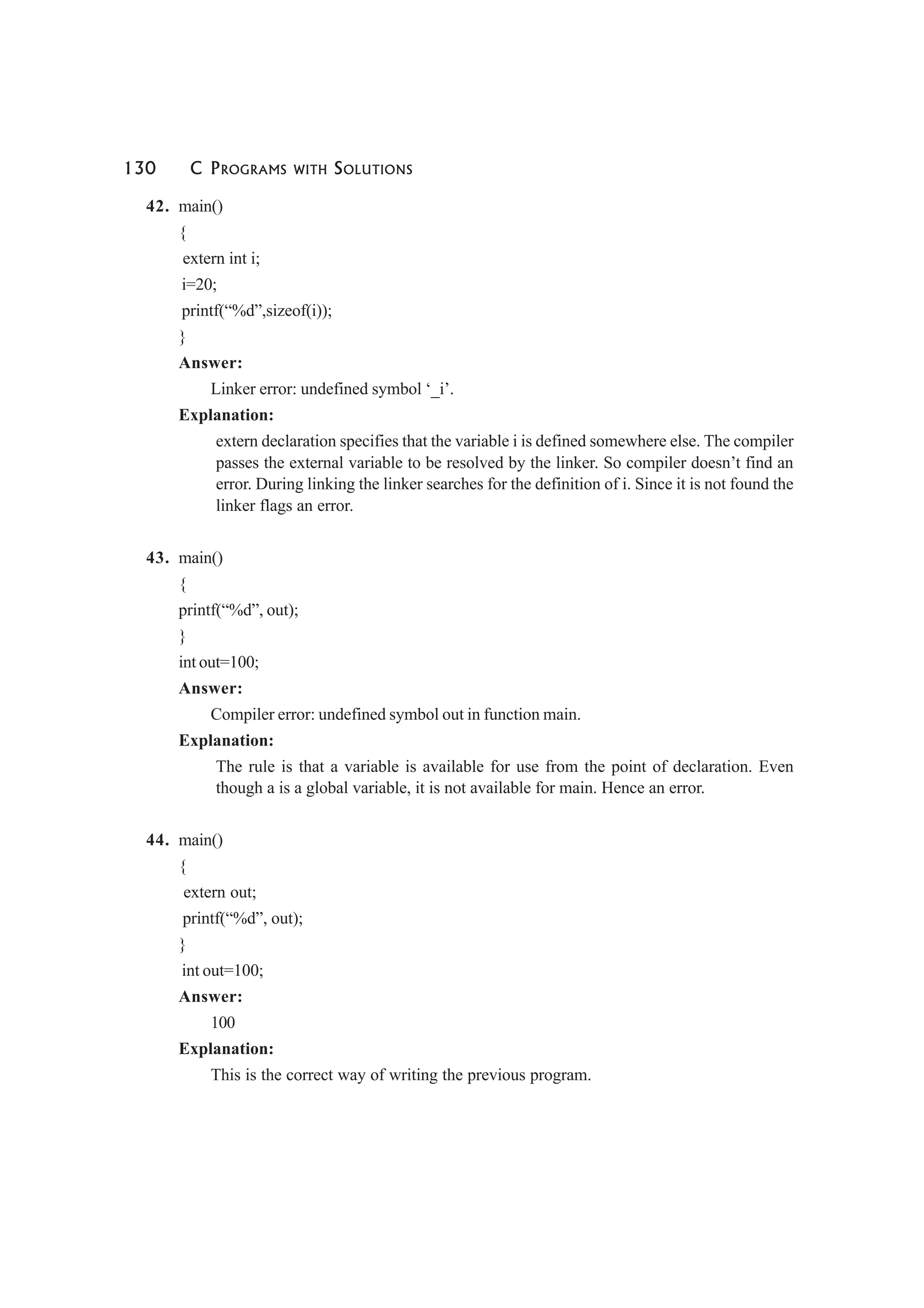 130 C PROGRAMS WITH SOLUTIONS
42. main()
{
extern int i;
i=20;
printf(“%d”,sizeof(i));
}
Answer:
Linker error: undefined symbol ‘_i’.
Explanation:
extern declaration specifies that the variable i is defined somewhere else. The compiler
passes the external variable to be resolved by the linker. So compiler doesn’t find an
error. During linking the linker searches for the definition of i. Since it is not found the
linker flags an error.
43. main()
{
printf(“%d”, out);
}
int out=100;
Answer:
Compiler error: undefined symbol out in function main.
Explanation:
The rule is that a variable is available for use from the point of declaration. Even
though a is a global variable, it is not available for main. Hence an error.
44. main()
{
extern out;
printf(“%d”, out);
}
int out=100;
Answer:
100
Explanation:
This is the correct way of writing the previous program.
 