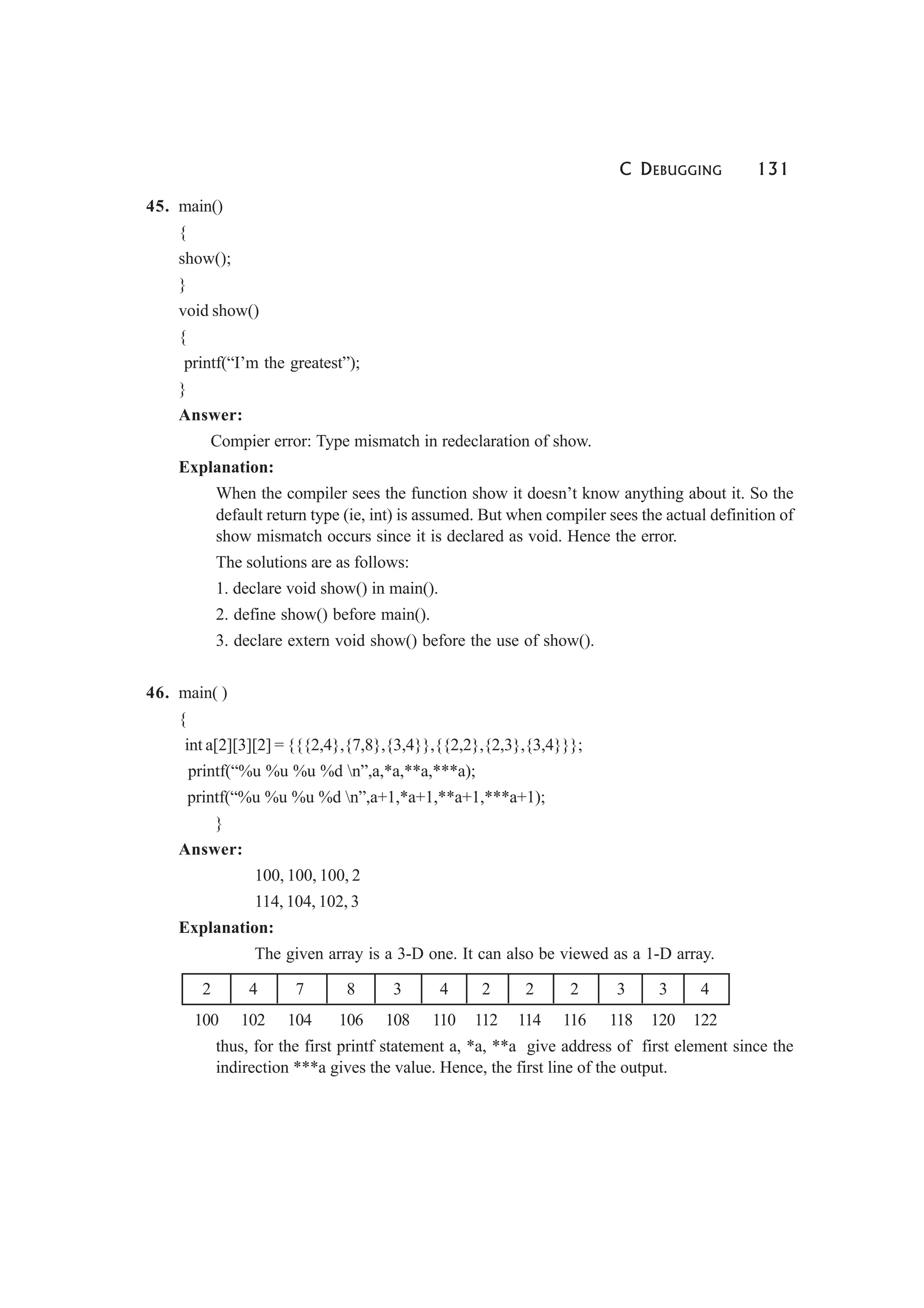 C DEBUGGING 131
45. main()
{
show();
}
void show()
{
printf(“I’m the greatest”);
}
Answer:
Compier error: Type mismatch in redeclaration of show.
Explanation:
When the compiler sees the function show it doesn’t know anything about it. So the
default return type (ie, int) is assumed. But when compiler sees the actual definition of
show mismatch occurs since it is declared as void. Hence the error.
The solutions are as follows:
1. declare void show() in main().
2. define show() before main().
3. declare extern void show() before the use of show().
46. main( )
{
int a[2][3][2] = {{{2,4},{7,8},{3,4}},{{2,2},{2,3},{3,4}}};
printf(“%u %u %u %d n”,a,*a,**a,***a);
printf(“%u %u %u %d n”,a+1,*a+1,**a+1,***a+1);
}
Answer:
100, 100, 100, 2
114, 104, 102, 3
Explanation:
The given array is a 3-D one. It can also be viewed as a 1-D array.
2 4 7 8 3 4 2 2 2 3 3 4
100 102 104 106 108 110 112 114 116 118 120 122
thus, for the first printf statement a, *a, **a give address of first element since the
indirection ***a gives the value. Hence, the first line of the output.
 