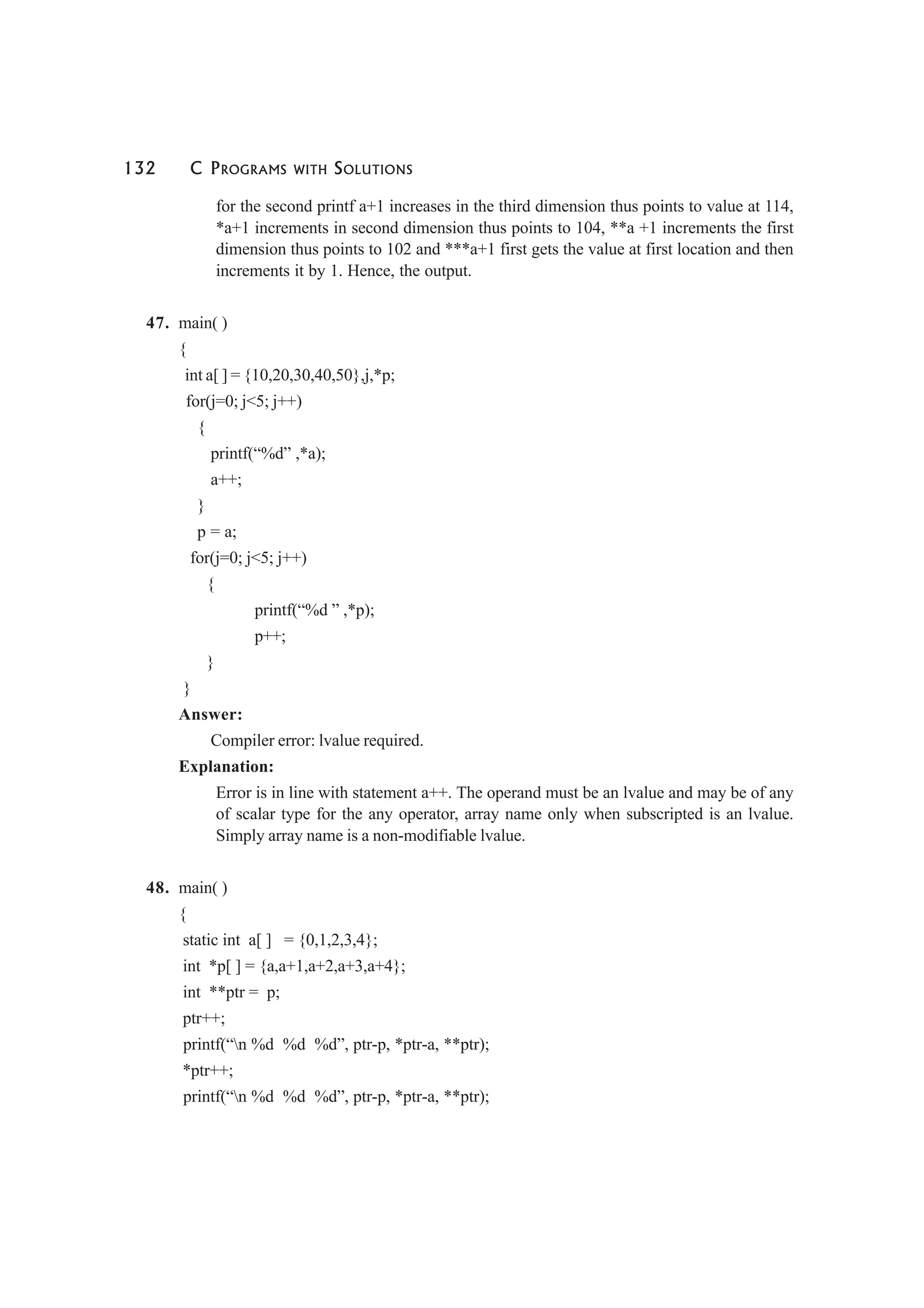 132 C PROGRAMS WITH SOLUTIONS
for the second printf a+1 increases in the third dimension thus points to value at 114,
*a+1 increments in second dimension thus points to 104, **a +1 increments the first
dimension thus points to 102 and ***a+1 first gets the value at first location and then
increments it by 1. Hence, the output.
47. main( )
{
int a[ ] = {10,20,30,40,50},j,*p;
for(j=0; j<5; j++)
{
printf(“%d” ,*a);
a++;
}
p = a;
for(j=0; j<5; j++)
{
printf(“%d ” ,*p);
p++;
}
}
Answer:
Compiler error: lvalue required.
Explanation:
Error is in line with statement a++. The operand must be an lvalue and may be of any
of scalar type for the any operator, array name only when subscripted is an lvalue.
Simply array name is a non-modifiable lvalue.
48. main( )
{
static int a[ ] = {0,1,2,3,4};
int *p[ ] = {a,a+1,a+2,a+3,a+4};
int **ptr = p;
ptr++;
printf(“n %d %d %d”, ptr-p, *ptr-a, **ptr);
*ptr++;
printf(“n %d %d %d”, ptr-p, *ptr-a, **ptr);
 