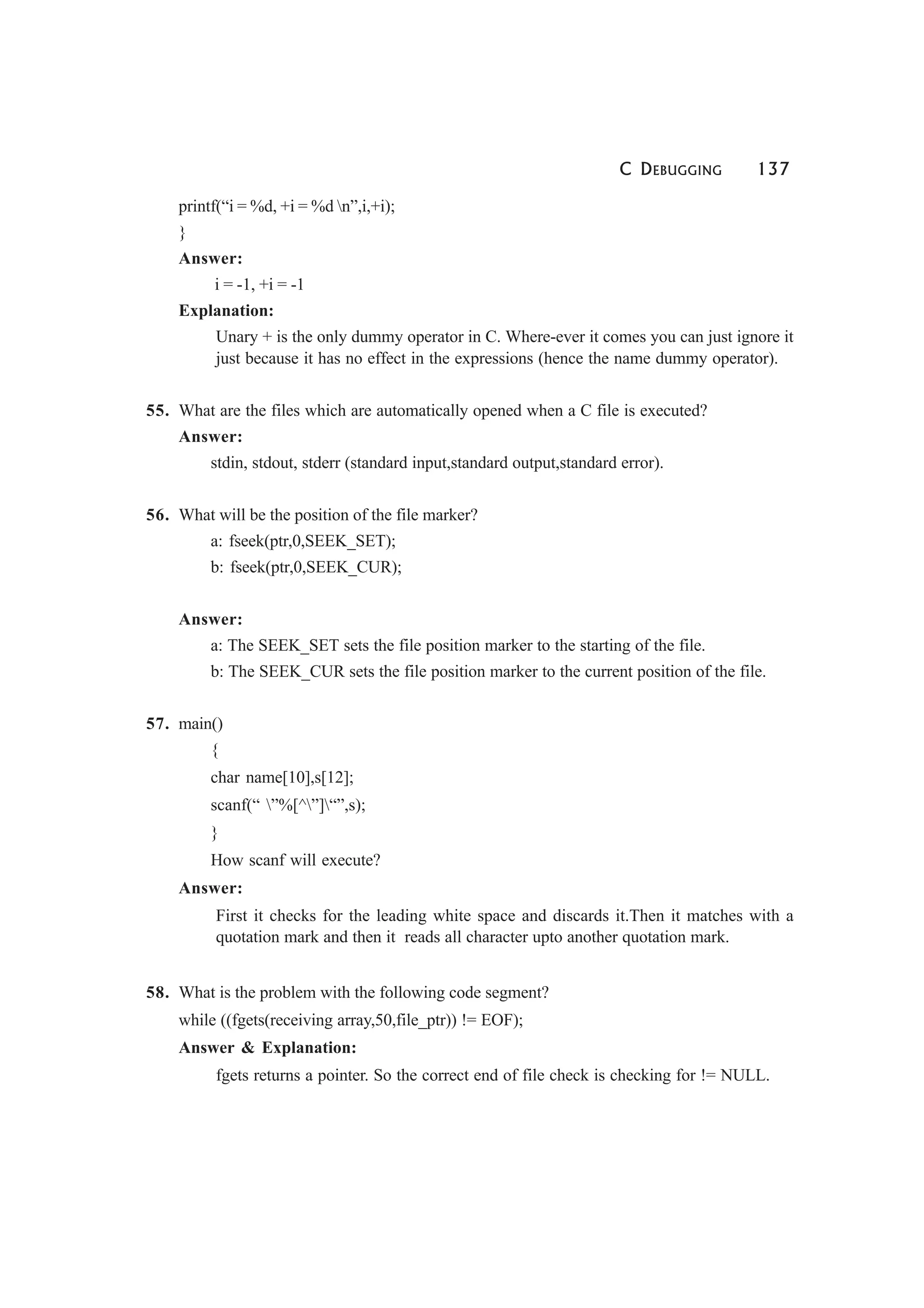 C DEBUGGING 137
printf(“i = %d, +i = %d n”,i,+i);
}
Answer:
i = -1, +i = -1
Explanation:
Unary + is the only dummy operator in C. Where-ever it comes you can just ignore it
just because it has no effect in the expressions (hence the name dummy operator).
55. What are the files which are automatically opened when a C file is executed?
Answer:
stdin, stdout, stderr (standard input,standard output,standard error).
56. What will be the position of the file marker?
a: fseek(ptr,0,SEEK_SET);
b: fseek(ptr,0,SEEK_CUR);
Answer:
a: The SEEK_SET sets the file position marker to the starting of the file.
b: The SEEK_CUR sets the file position marker to the current position of the file.
57. main()
{
char name[10],s[12];
scanf(“ ”%[^”]“”,s);
}
How scanf will execute?
Answer:
First it checks for the leading white space and discards it.Then it matches with a
quotation mark and then it reads all character upto another quotation mark.
58. What is the problem with the following code segment?
while ((fgets(receiving array,50,file_ptr)) != EOF);
Answer & Explanation:
fgets returns a pointer. So the correct end of file check is checking for != NULL.
 