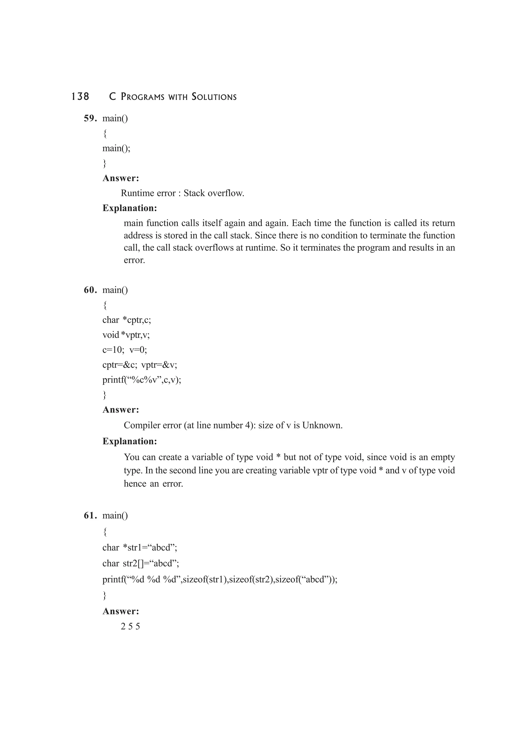 138 C PROGRAMS WITH SOLUTIONS
59. main()
{
main();
}
Answer:
Runtime error : Stack overflow.
Explanation:
main function calls itself again and again. Each time the function is called its return
address is stored in the call stack. Since there is no condition to terminate the function
call, the call stack overflows at runtime. So it terminates the program and results in an
error.
60. main()
{
char *cptr,c;
void *vptr,v;
c=10; v=0;
cptr=&c; vptr=&v;
printf(“%c%v”,c,v);
}
Answer:
Compiler error (at line number 4): size of v is Unknown.
Explanation:
You can create a variable of type void * but not of type void, since void is an empty
type. In the second line you are creating variable vptr of type void * and v of type void
hence an error.
61. main()
{
char *str1=“abcd”;
char str2[]=“abcd”;
printf(“%d %d %d”,sizeof(str1),sizeof(str2),sizeof(“abcd”));
}
Answer:
2 5 5
 