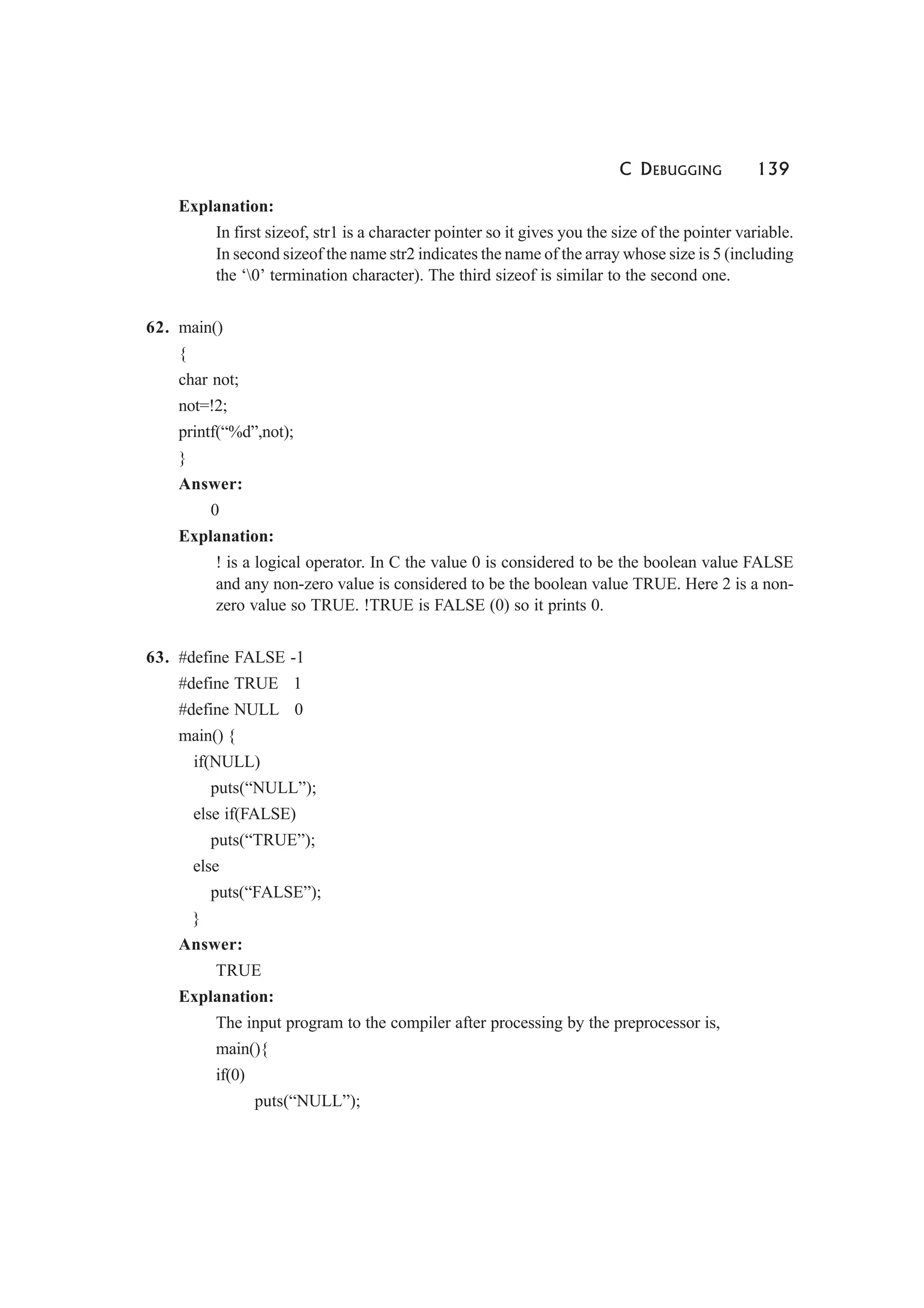 C DEBUGGING 139
Explanation:
In first sizeof, str1 is a character pointer so it gives you the size of the pointer variable.
In second sizeof the name str2 indicates the name of the array whose size is 5 (including
the ‘0’ termination character). The third sizeof is similar to the second one.
62. main()
{
char not;
not=!2;
printf(“%d”,not);
}
Answer:
0
Explanation:
! is a logical operator. In C the value 0 is considered to be the boolean value FALSE
and any non-zero value is considered to be the boolean value TRUE. Here 2 is a non-
zero value so TRUE. !TRUE is FALSE (0) so it prints 0.
63. #define FALSE -1
#define TRUE 1
#define NULL 0
main() {
if(NULL)
puts(“NULL”);
else if(FALSE)
puts(“TRUE”);
else
puts(“FALSE”);
}
Answer:
TRUE
Explanation:
The input program to the compiler after processing by the preprocessor is,
main(){
if(0)
puts(“NULL”);
 