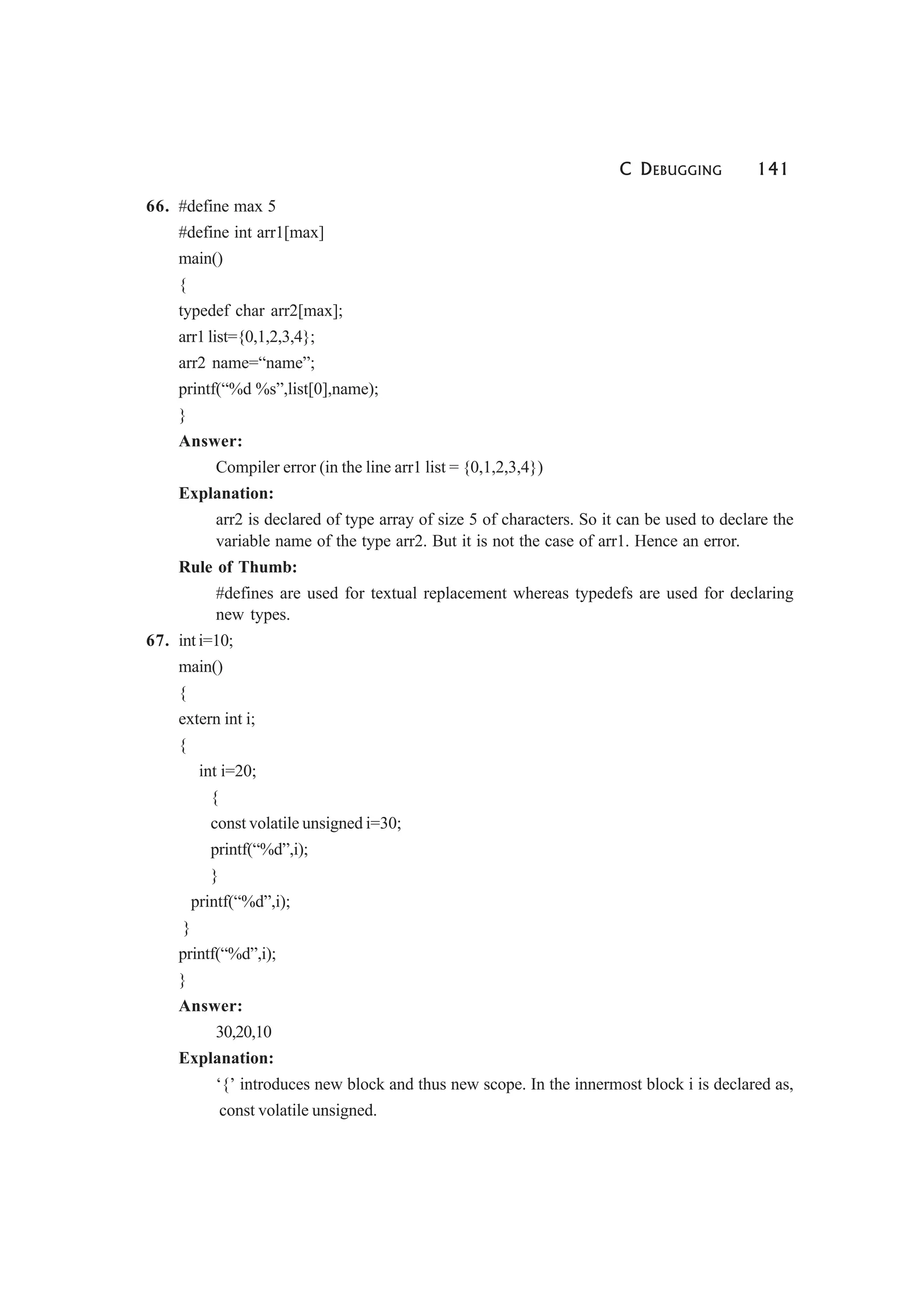 C DEBUGGING 141
66. #define max 5
#define int arr1[max]
main()
{
typedef char arr2[max];
arr1 list={0,1,2,3,4};
arr2 name=“name”;
printf(“%d %s”,list[0],name);
}
Answer:
Compiler error (in the line arr1 list = {0,1,2,3,4})
Explanation:
arr2 is declared of type array of size 5 of characters. So it can be used to declare the
variable name of the type arr2. But it is not the case of arr1. Hence an error.
Rule of Thumb:
#defines are used for textual replacement whereas typedefs are used for declaring
new types.
67. int i=10;
main()
{
extern int i;
{
int i=20;
{
const volatile unsigned i=30;
printf(“%d”,i);
}
printf(“%d”,i);
}
printf(“%d”,i);
}
Answer:
30,20,10
Explanation:
‘{’ introduces new block and thus new scope. In the innermost block i is declared as,
const volatile unsigned.
 