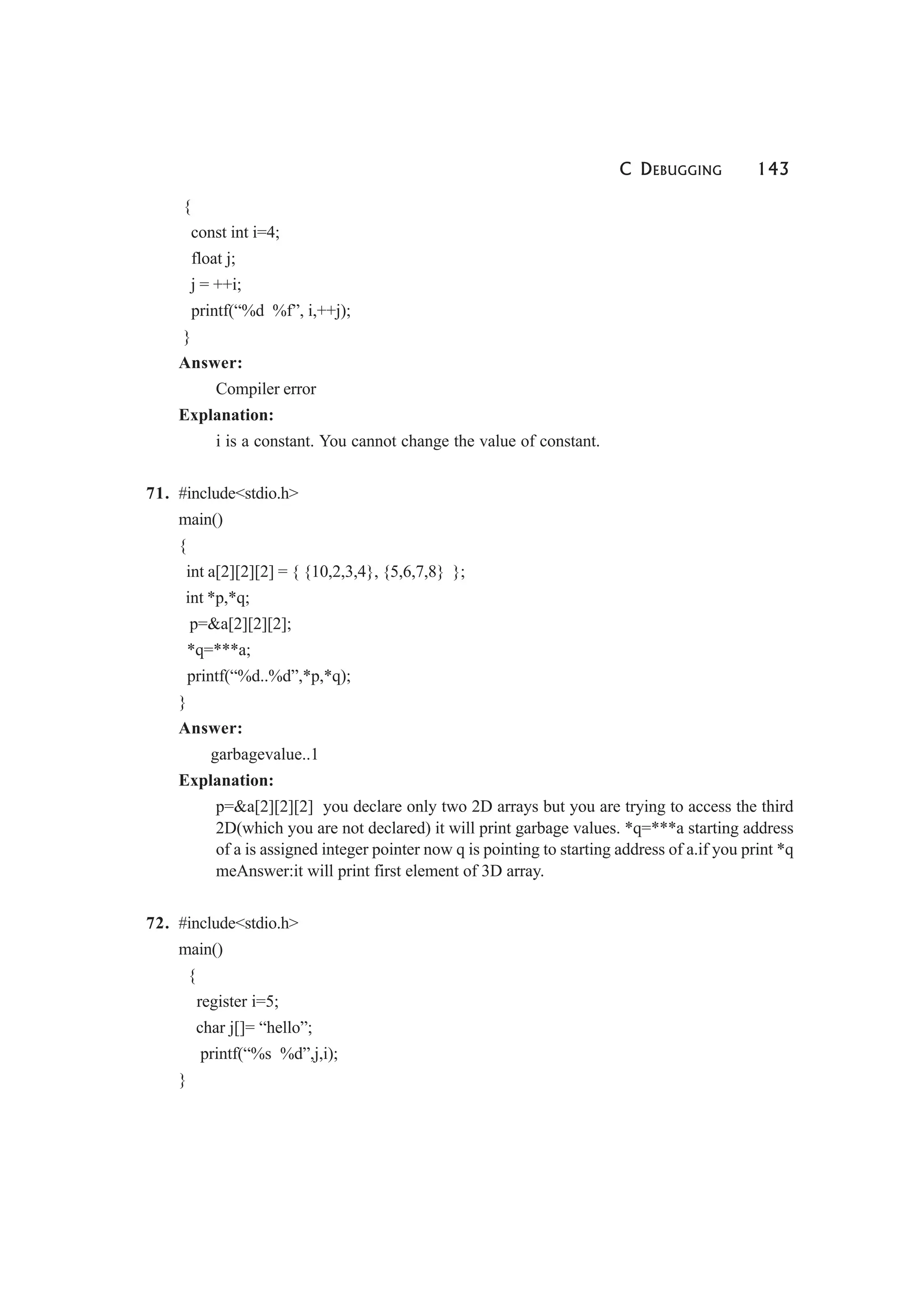 C DEBUGGING 143
{
const int i=4;
float j;
j = ++i;
printf(“%d %f”, i,++j);
}
Answer:
Compiler error
Explanation:
i is a constant. You cannot change the value of constant.
71. #include<stdio.h>
main()
{
int a[2][2][2] = { {10,2,3,4}, {5,6,7,8} };
int *p,*q;
p=&a[2][2][2];
*q=***a;
printf(“%d..%d”,*p,*q);
}
Answer:
garbagevalue..1
Explanation:
p=&a[2][2][2] you declare only two 2D arrays but you are trying to access the third
2D(which you are not declared) it will print garbage values. *q=***a starting address
of a is assigned integer pointer now q is pointing to starting address of a.if you print *q
meAnswer:it will print first element of 3D array.
72. #include<stdio.h>
main()
{
register i=5;
char j[]= “hello”;
printf(“%s %d”,j,i);
}
 
