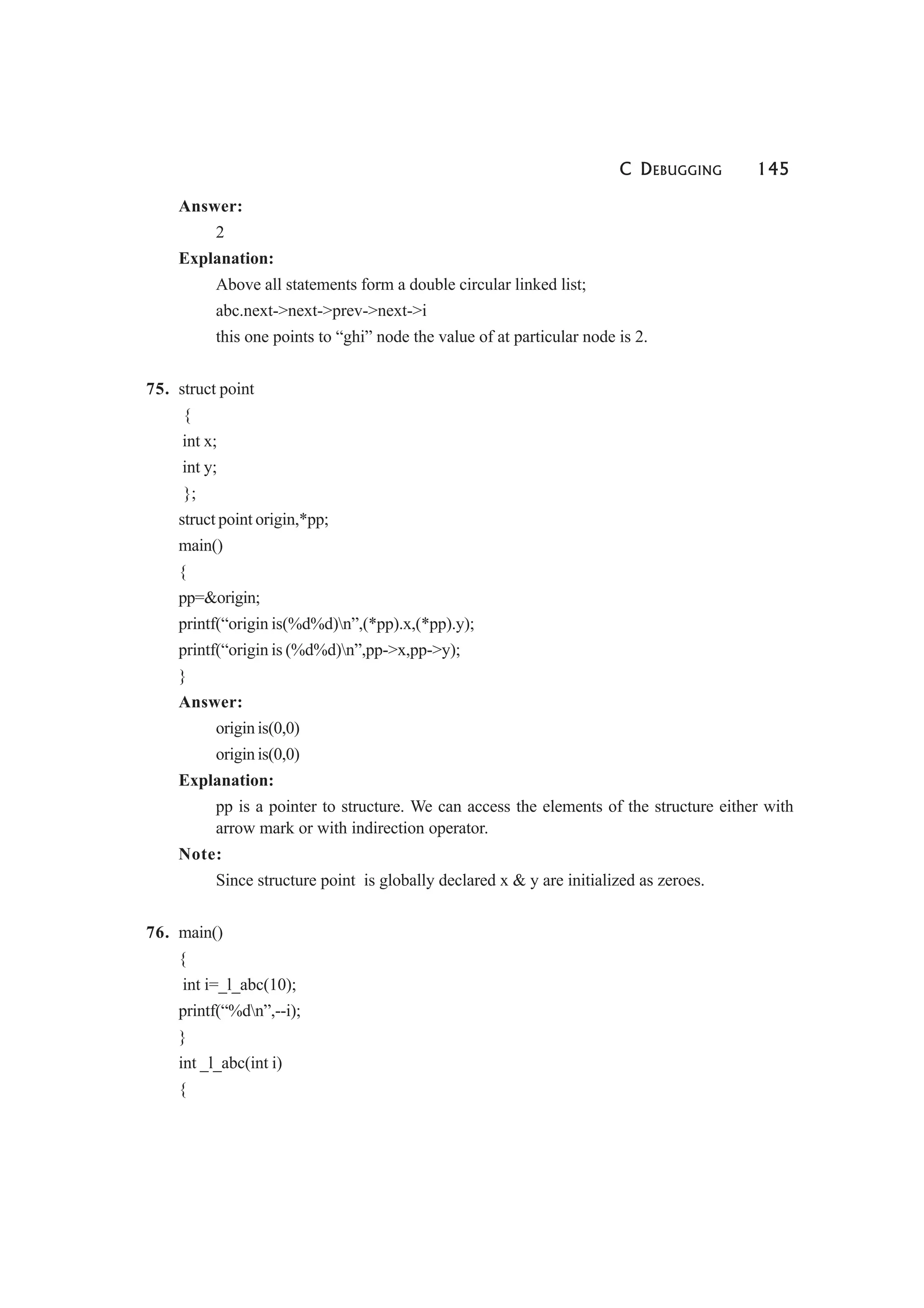 C DEBUGGING 145
Answer:
2
Explanation:
Above all statements form a double circular linked list;
abc.next->next->prev->next->i
this one points to “ghi” node the value of at particular node is 2.
75. struct point
{
int x;
int y;
};
struct point origin,*pp;
main()
{
pp=&origin;
printf(“origin is(%d%d)n”,(*pp).x,(*pp).y);
printf(“origin is (%d%d)n”,pp->x,pp->y);
}
Answer:
origin is(0,0)
origin is(0,0)
Explanation:
pp is a pointer to structure. We can access the elements of the structure either with
arrow mark or with indirection operator.
Note:
Since structure point is globally declared x & y are initialized as zeroes.
76. main()
{
int i=_l_abc(10);
printf(“%dn”,--i);
}
int _l_abc(int i)
{
 