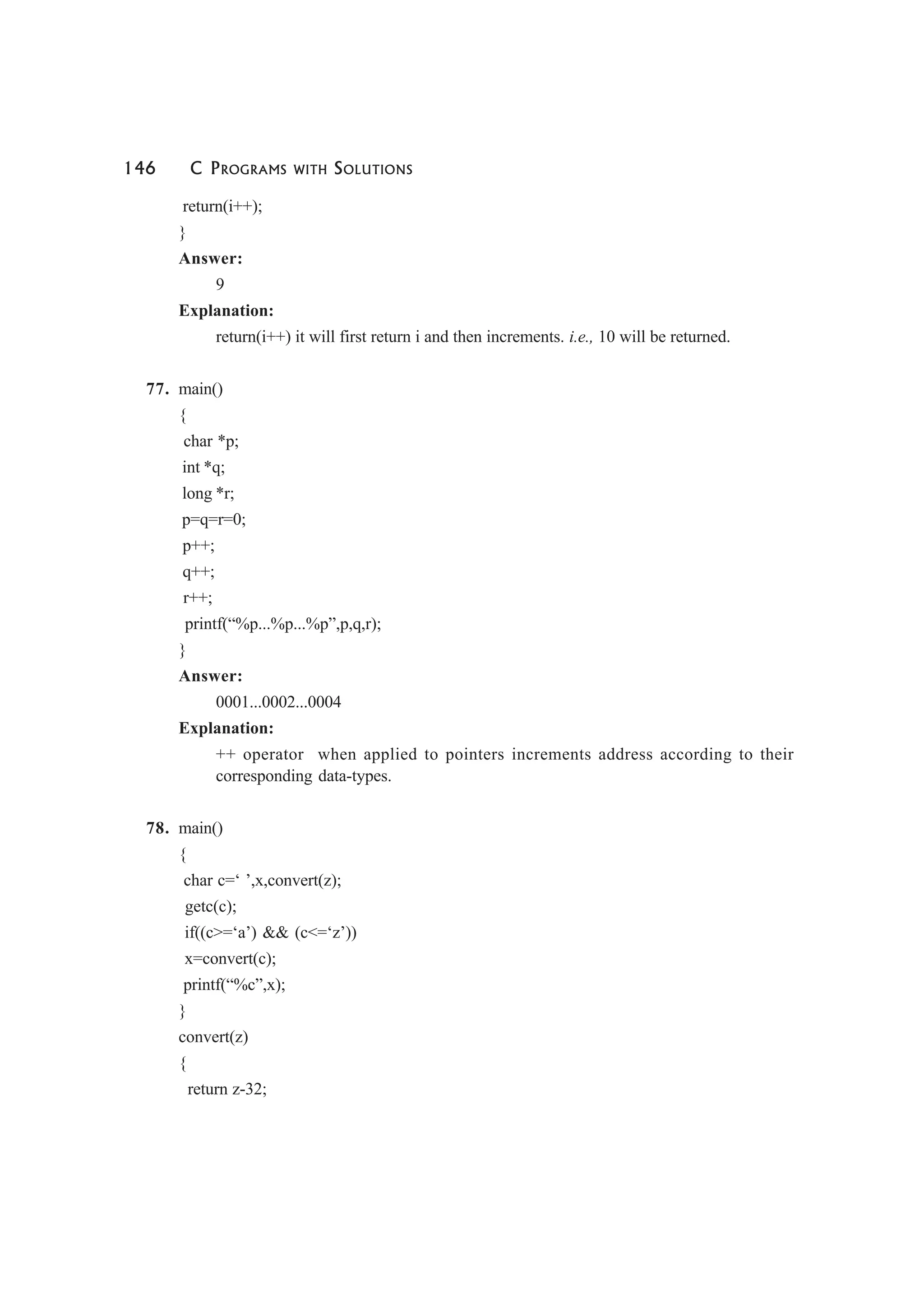 146 C PROGRAMS WITH SOLUTIONS
return(i++);
}
Answer:
9
Explanation:
return(i++) it will first return i and then increments. i.e., 10 will be returned.
77. main()
{
char *p;
int *q;
long *r;
p=q=r=0;
p++;
q++;
r++;
printf(“%p...%p...%p”,p,q,r);
}
Answer:
0001...0002...0004
Explanation:
++ operator when applied to pointers increments address according to their
corresponding data-types.
78. main()
{
char c=‘ ’,x,convert(z);
getc(c);
if((c>=‘a’) && (c<=‘z’))
x=convert(c);
printf(“%c”,x);
}
convert(z)
{
return z-32;
 