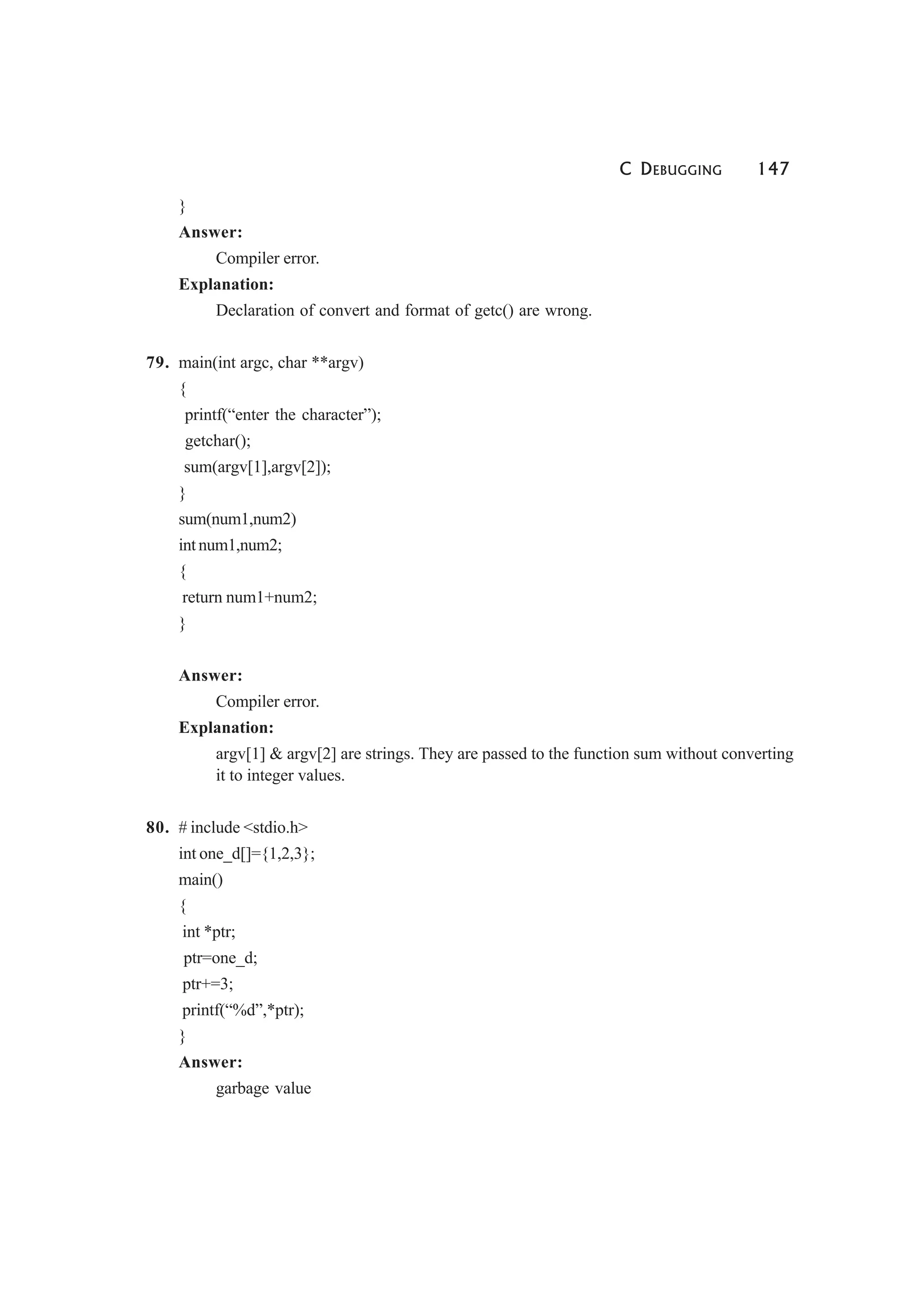 C DEBUGGING 147
}
Answer:
Compiler error.
Explanation:
Declaration of convert and format of getc() are wrong.
79. main(int argc, char **argv)
{
printf(“enter the character”);
getchar();
sum(argv[1],argv[2]);
}
sum(num1,num2)
int num1,num2;
{
return num1+num2;
}
Answer:
Compiler error.
Explanation:
argv[1] & argv[2] are strings. They are passed to the function sum without converting
it to integer values.
80. # include <stdio.h>
int one_d[]={1,2,3};
main()
{
int *ptr;
ptr=one_d;
ptr+=3;
printf(“%d”,*ptr);
}
Answer:
garbage value
 
