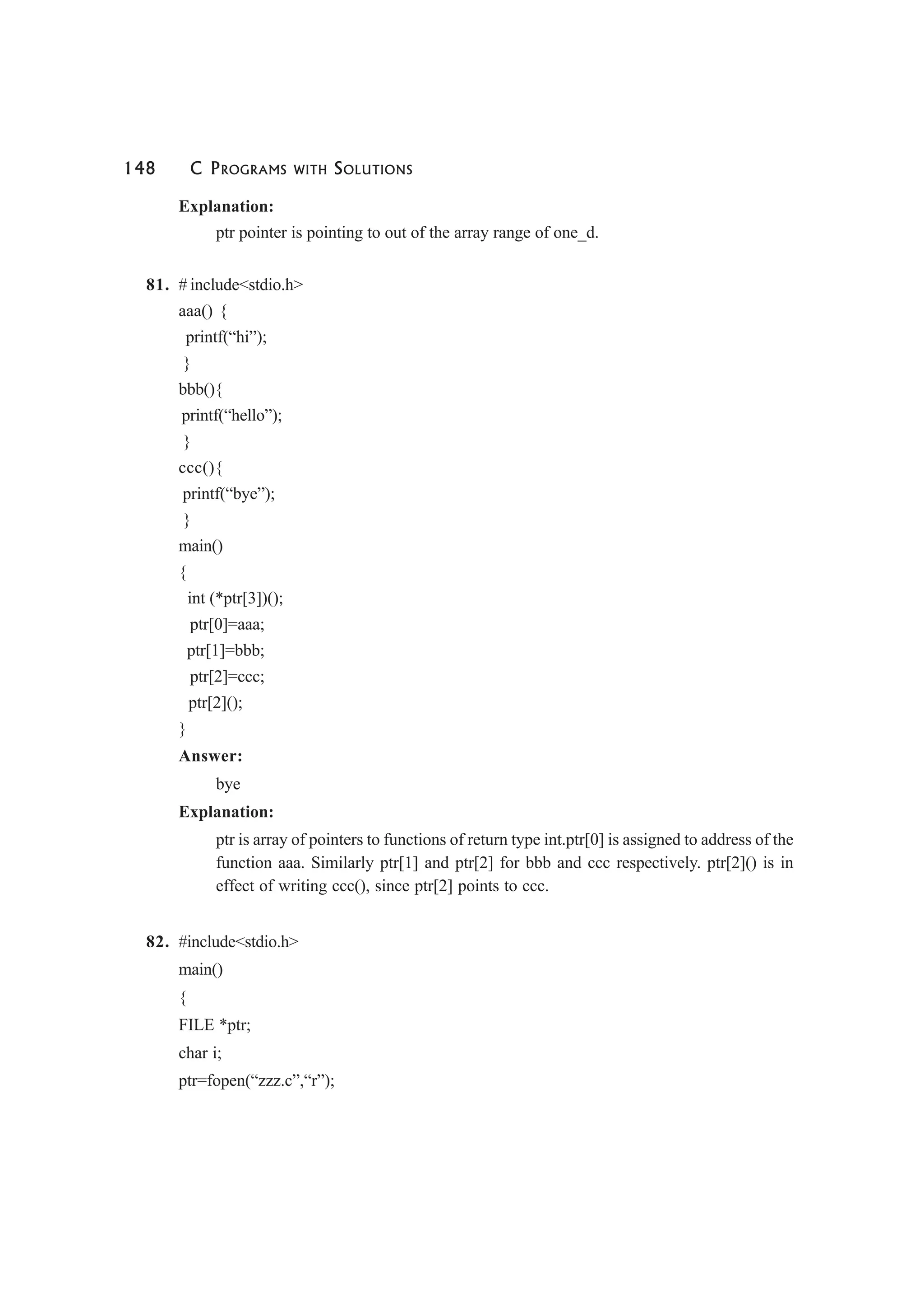 148 C PROGRAMS WITH SOLUTIONS
Explanation:
ptr pointer is pointing to out of the array range of one_d.
81. # include<stdio.h>
aaa() {
printf(“hi”);
}
bbb(){
printf(“hello”);
}
ccc(){
printf(“bye”);
}
main()
{
int (*ptr[3])();
ptr[0]=aaa;
ptr[1]=bbb;
ptr[2]=ccc;
ptr[2]();
}
Answer:
bye
Explanation:
ptr is array of pointers to functions of return type int.ptr[0] is assigned to address of the
function aaa. Similarly ptr[1] and ptr[2] for bbb and ccc respectively. ptr[2]() is in
effect of writing ccc(), since ptr[2] points to ccc.
82. #include<stdio.h>
main()
{
FILE *ptr;
char i;
ptr=fopen(“zzz.c”,“r”);
 