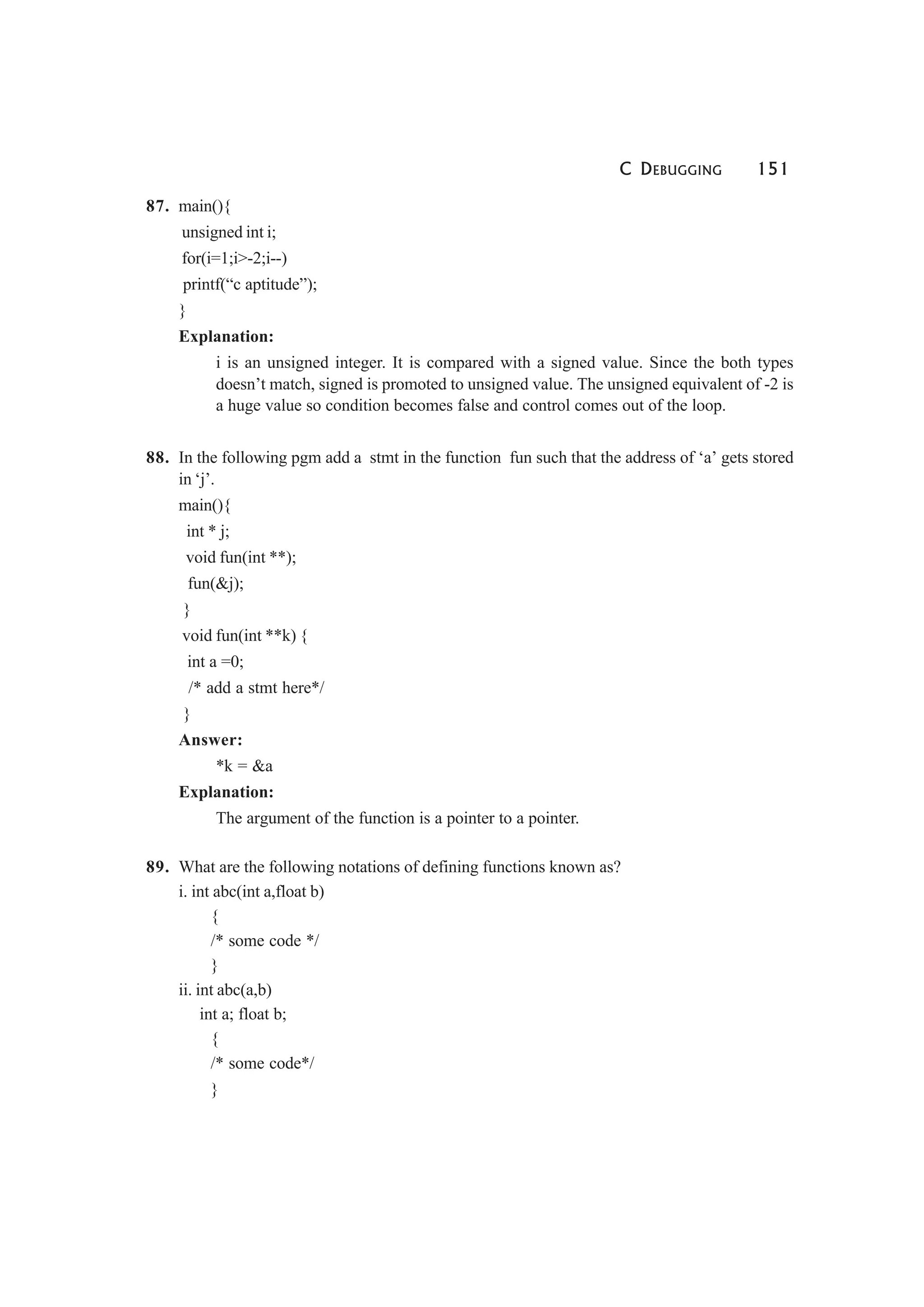 C DEBUGGING 151
87. main(){
unsigned int i;
for(i=1;i>-2;i--)
printf(“c aptitude”);
}
Explanation:
i is an unsigned integer. It is compared with a signed value. Since the both types
doesn’t match, signed is promoted to unsigned value. The unsigned equivalent of -2 is
a huge value so condition becomes false and control comes out of the loop.
88. In the following pgm add a stmt in the function fun such that the address of ‘a’ gets stored
in ‘j’.
main(){
int * j;
void fun(int **);
fun(&j);
}
void fun(int **k) {
int a =0;
/* add a stmt here*/
}
Answer:
*k = &a
Explanation:
The argument of the function is a pointer to a pointer.
89. What are the following notations of defining functions known as?
i. int abc(int a,float b)
{
/* some code */
}
ii. int abc(a,b)
int a; float b;
{
/* some code*/
}
 