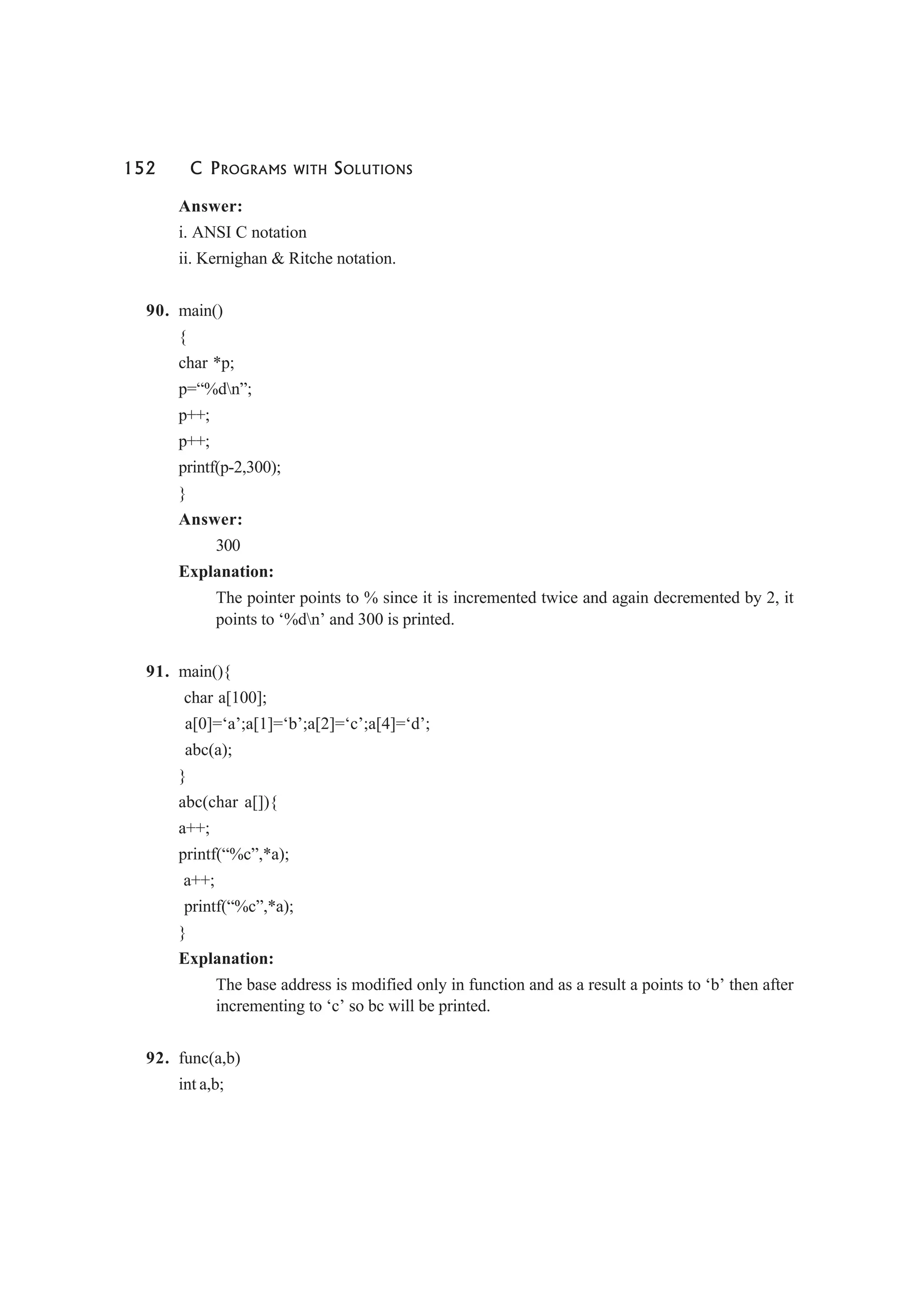 152 C PROGRAMS WITH SOLUTIONS
Answer:
i. ANSI C notation
ii. Kernighan & Ritche notation.
90. main()
{
char *p;
p=“%dn”;
p++;
p++;
printf(p-2,300);
}
Answer:
300
Explanation:
The pointer points to % since it is incremented twice and again decremented by 2, it
points to ‘%dn’ and 300 is printed.
91. main(){
char a[100];
a[0]=‘a’;a[1]=‘b’;a[2]=‘c’;a[4]=‘d’;
abc(a);
}
abc(char a[]){
a++;
printf(“%c”,*a);
a++;
printf(“%c”,*a);
}
Explanation:
The base address is modified only in function and as a result a points to ‘b’ then after
incrementing to ‘c’ so bc will be printed.
92. func(a,b)
int a,b;
 