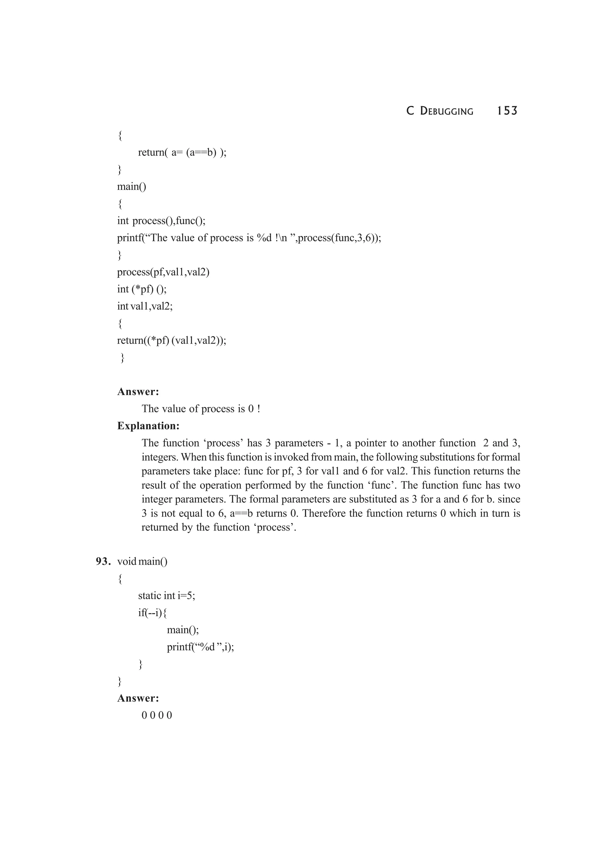 C DEBUGGING 153
{
return( a= (a==b) );
}
main()
{
int process(),func();
printf(“The value of process is %d !n ”,process(func,3,6));
}
process(pf,val1,val2)
int (*pf) ();
int val1,val2;
{
return((*pf) (val1,val2));
}
Answer:
The value of process is 0 !
Explanation:
The function ‘process’ has 3 parameters - 1, a pointer to another function 2 and 3,
integers. When this function is invoked from main, the following substitutions for formal
parameters take place: func for pf, 3 for val1 and 6 for val2. This function returns the
result of the operation performed by the function ‘func’. The function func has two
integer parameters. The formal parameters are substituted as 3 for a and 6 for b. since
3 is not equal to 6, a==b returns 0. Therefore the function returns 0 which in turn is
returned by the function ‘process’.
93. void main()
{
static int i=5;
if(--i){
main();
printf(“%d ”,i);
}
}
Answer:
0 0 0 0
 