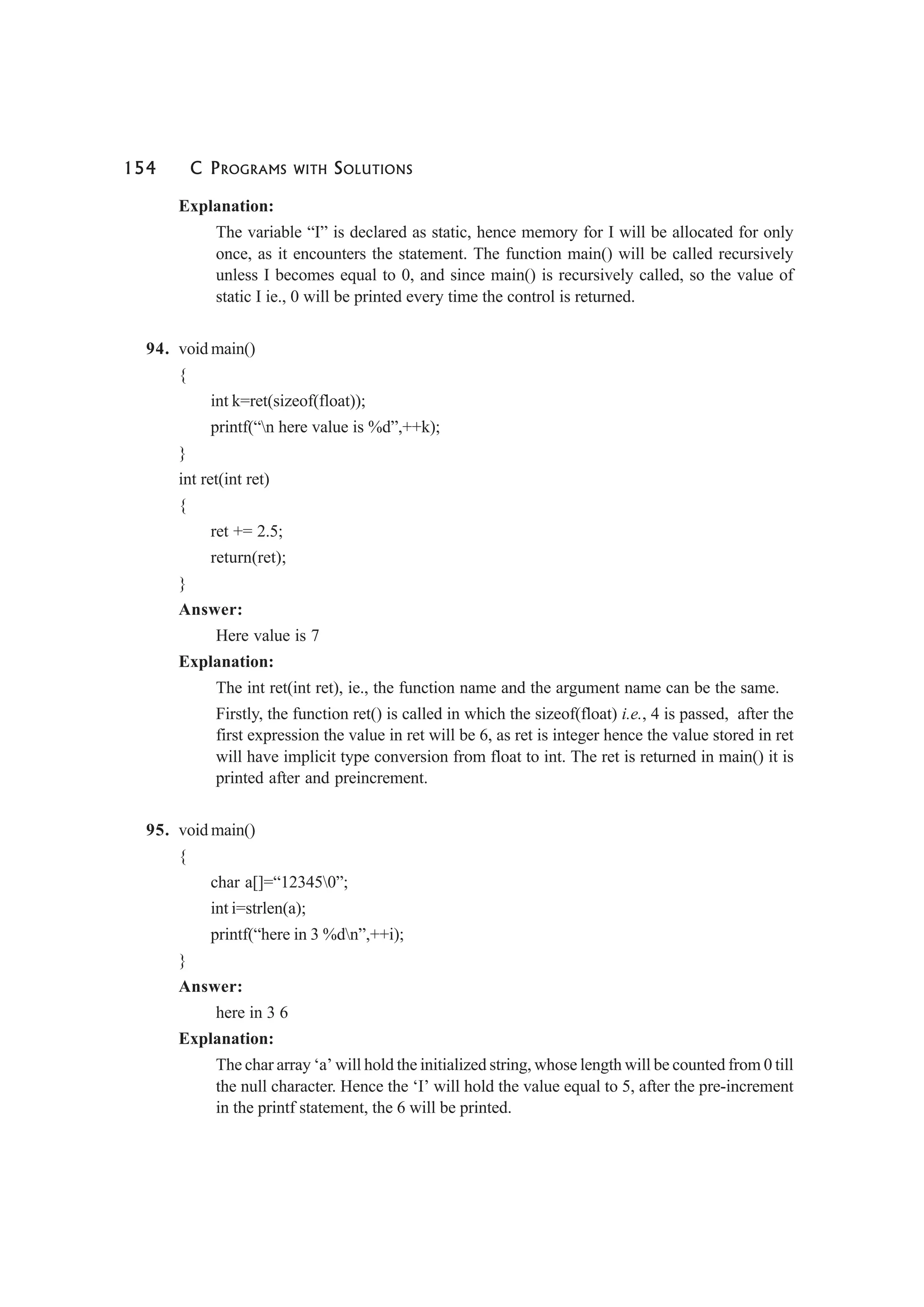 154 C PROGRAMS WITH SOLUTIONS
Explanation:
The variable “I” is declared as static, hence memory for I will be allocated for only
once, as it encounters the statement. The function main() will be called recursively
unless I becomes equal to 0, and since main() is recursively called, so the value of
static I ie., 0 will be printed every time the control is returned.
94. void main()
{
int k=ret(sizeof(float));
printf(“n here value is %d”,++k);
}
int ret(int ret)
{
ret += 2.5;
return(ret);
}
Answer:
Here value is 7
Explanation:
The int ret(int ret), ie., the function name and the argument name can be the same.
Firstly, the function ret() is called in which the sizeof(float) i.e., 4 is passed, after the
first expression the value in ret will be 6, as ret is integer hence the value stored in ret
will have implicit type conversion from float to int. The ret is returned in main() it is
printed after and preincrement.
95. void main()
{
char a[]=“123450”;
int i=strlen(a);
printf(“here in 3 %dn”,++i);
}
Answer:
here in 3 6
Explanation:
The char array ‘a’ will hold the initialized string, whose length will be counted from 0 till
the null character. Hence the ‘I’ will hold the value equal to 5, after the pre-increment
in the printf statement, the 6 will be printed.
 