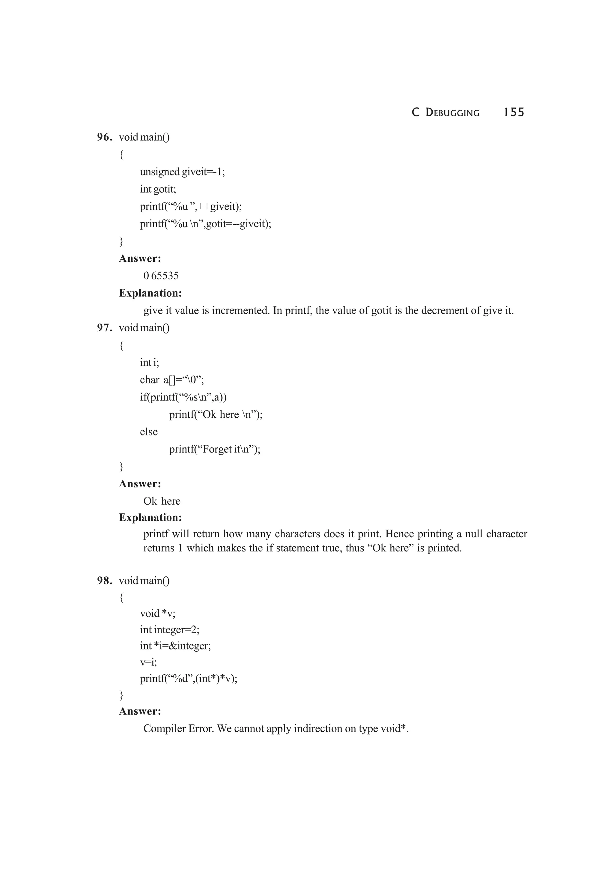 C DEBUGGING 155
96. void main()
{
unsigned giveit=-1;
int gotit;
printf(“%u ”,++giveit);
printf(“%u n”,gotit=--giveit);
}
Answer:
0 65535
Explanation:
give it value is incremented. In printf, the value of gotit is the decrement of give it.
97. void main()
{
int i;
char a[]=“0”;
if(printf(“%sn”,a))
printf(“Ok here n”);
else
printf(“Forget itn”);
}
Answer:
Ok here
Explanation:
printf will return how many characters does it print. Hence printing a null character
returns 1 which makes the if statement true, thus “Ok here” is printed.
98. void main()
{
void *v;
int integer=2;
int *i=&integer;
v=i;
printf(“%d”,(int*)*v);
}
Answer:
Compiler Error. We cannot apply indirection on type void*.
 