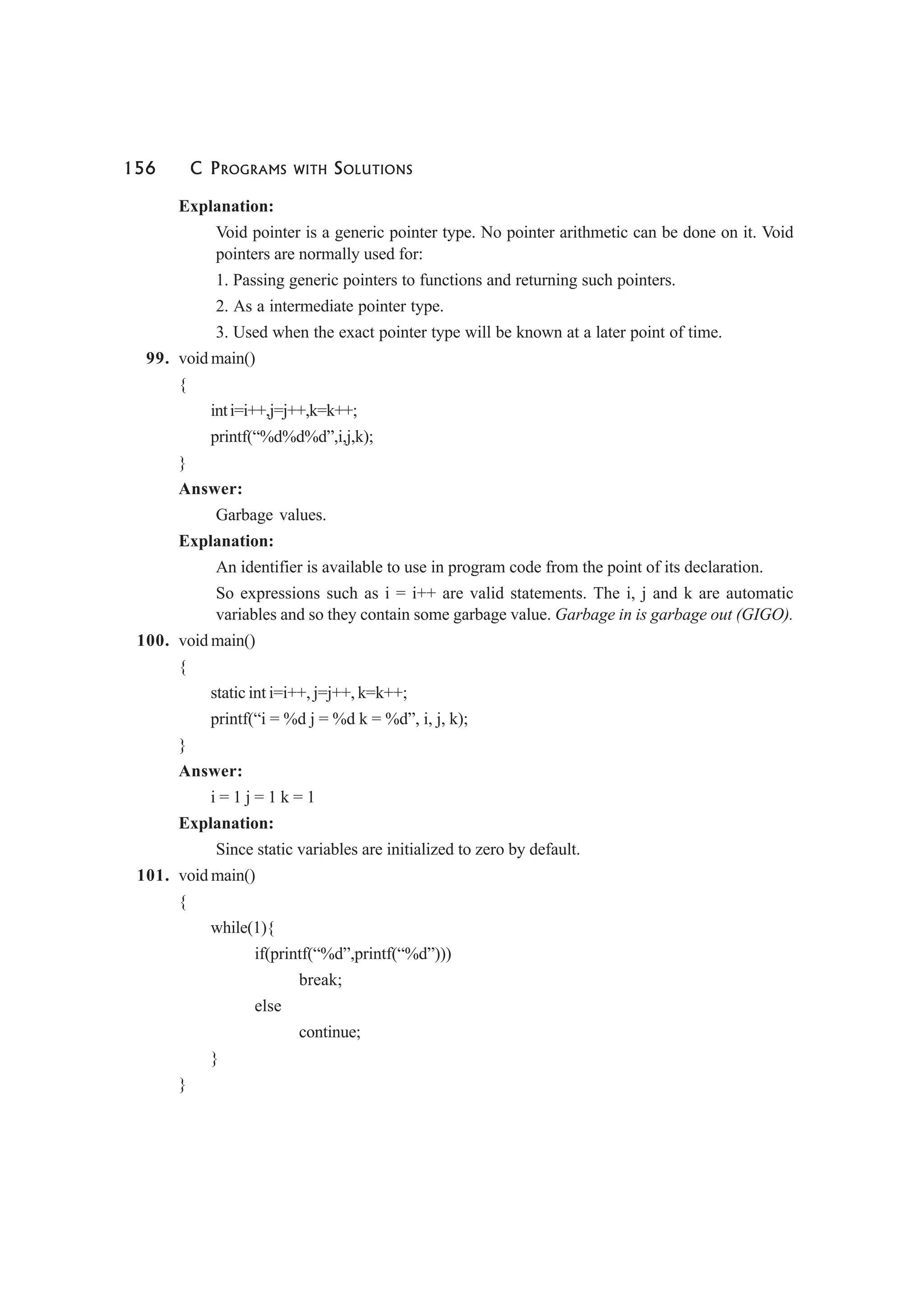 156 C PROGRAMS WITH SOLUTIONS
Explanation:
Void pointer is a generic pointer type. No pointer arithmetic can be done on it. Void
pointers are normally used for:
1. Passing generic pointers to functions and returning such pointers.
2. As a intermediate pointer type.
3. Used when the exact pointer type will be known at a later point of time.
99. void main()
{
inti=i++,j=j++,k=k++;
printf(“%d%d%d”,i,j,k);
}
Answer:
Garbage values.
Explanation:
An identifier is available to use in program code from the point of its declaration.
So expressions such as i = i++ are valid statements. The i, j and k are automatic
variables and so they contain some garbage value. Garbage in is garbage out (GIGO).
100. void main()
{
static int i=i++, j=j++, k=k++;
printf(“i = %d j = %d k = %d”, i, j, k);
}
Answer:
i = 1 j = 1 k = 1
Explanation:
Since static variables are initialized to zero by default.
101. void main()
{
while(1){
if(printf(“%d”,printf(“%d”)))
break;
else
continue;
}
}
 