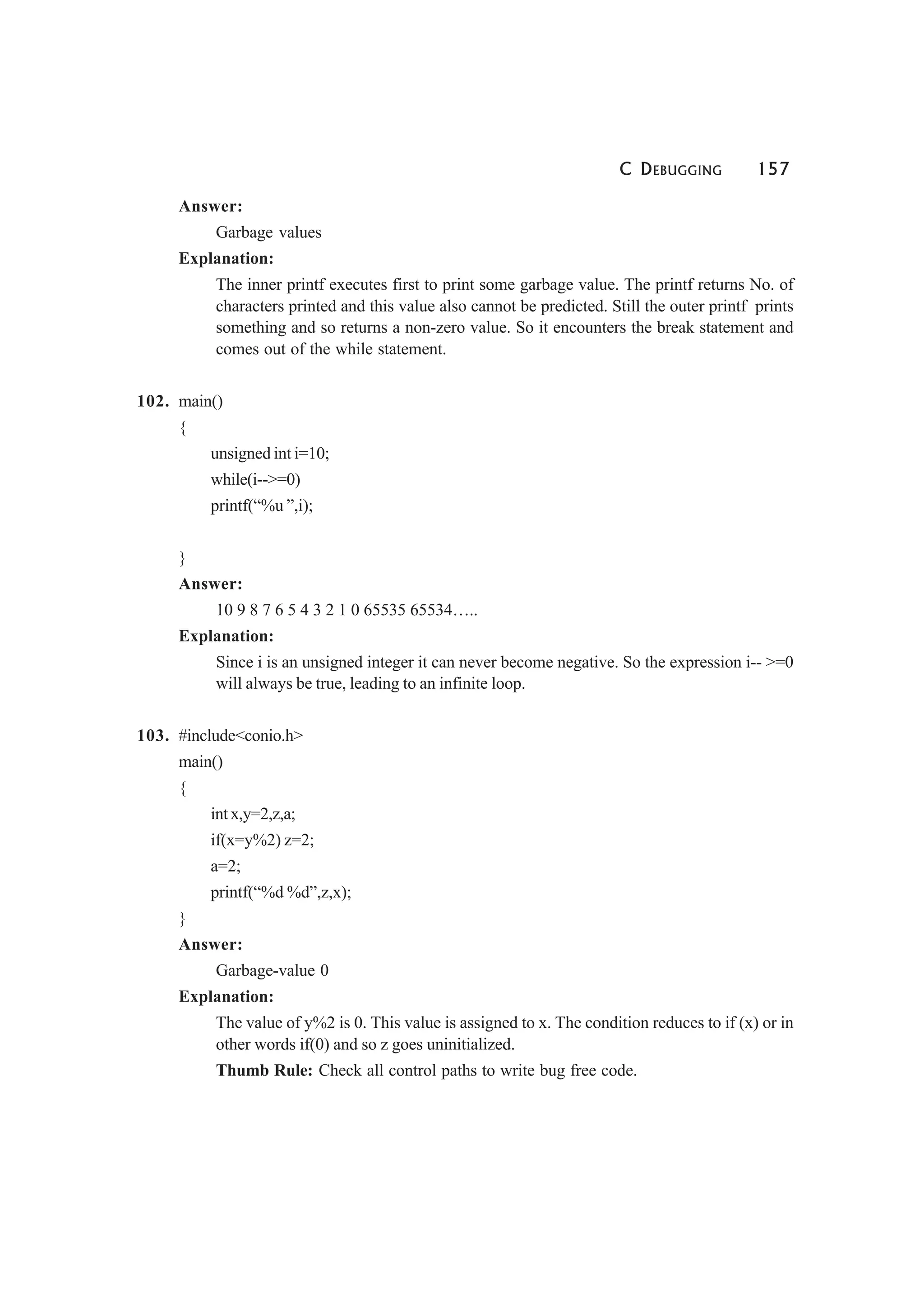 C DEBUGGING 157
Answer:
Garbage values
Explanation:
The inner printf executes first to print some garbage value. The printf returns No. of
characters printed and this value also cannot be predicted. Still the outer printf prints
something and so returns a non-zero value. So it encounters the break statement and
comes out of the while statement.
102. main()
{
unsigned int i=10;
while(i-->=0)
printf(“%u ”,i);
}
Answer:
10 9 8 7 6 5 4 3 2 1 0 65535 65534…..
Explanation:
Since i is an unsigned integer it can never become negative. So the expression i-- >=0
will always be true, leading to an infinite loop.
103. #include<conio.h>
main()
{
int x,y=2,z,a;
if(x=y%2) z=2;
a=2;
printf(“%d %d”,z,x);
}
Answer:
Garbage-value 0
Explanation:
The value of y%2 is 0. This value is assigned to x. The condition reduces to if (x) or in
other words if(0) and so z goes uninitialized.
Thumb Rule: Check all control paths to write bug free code.
 