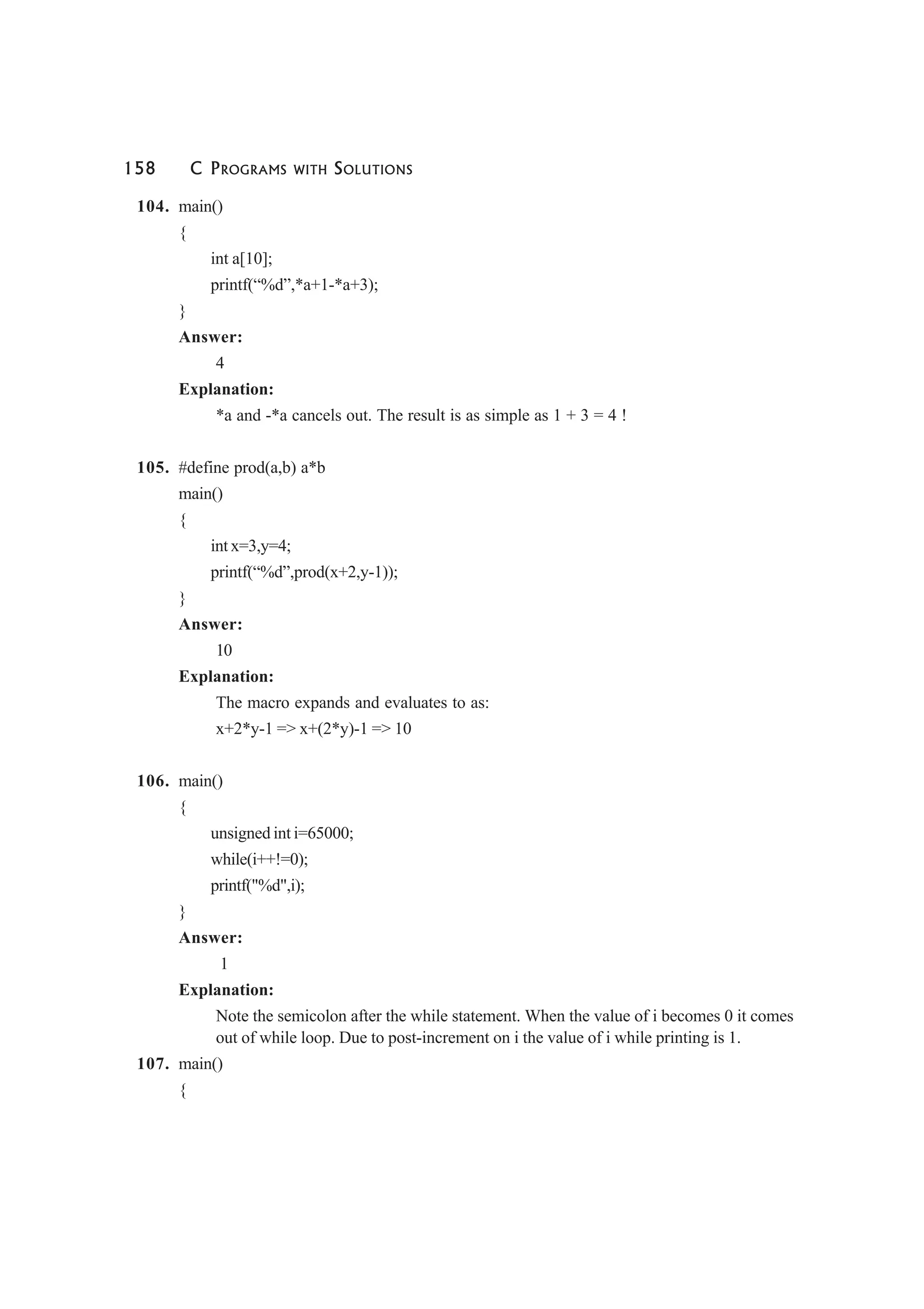 158 C PROGRAMS WITH SOLUTIONS
104. main()
{
int a[10];
printf(“%d”,*a+1-*a+3);
}
Answer:
4
Explanation:
*a and -*a cancels out. The result is as simple as 1 + 3 = 4 !
105. #define prod(a,b) a*b
main()
{
int x=3,y=4;
printf(“%d”,prod(x+2,y-1));
}
Answer:
10
Explanation:
The macro expands and evaluates to as:
x+2*y-1 => x+(2*y)-1 => 10
106. main()
{
unsigned int i=65000;
while(i++!=0);
printf("%d",i);
}
Answer:
1
Explanation:
Note the semicolon after the while statement. When the value of i becomes 0 it comes
out of while loop. Due to post-increment on i the value of i while printing is 1.
107. main()
{
 