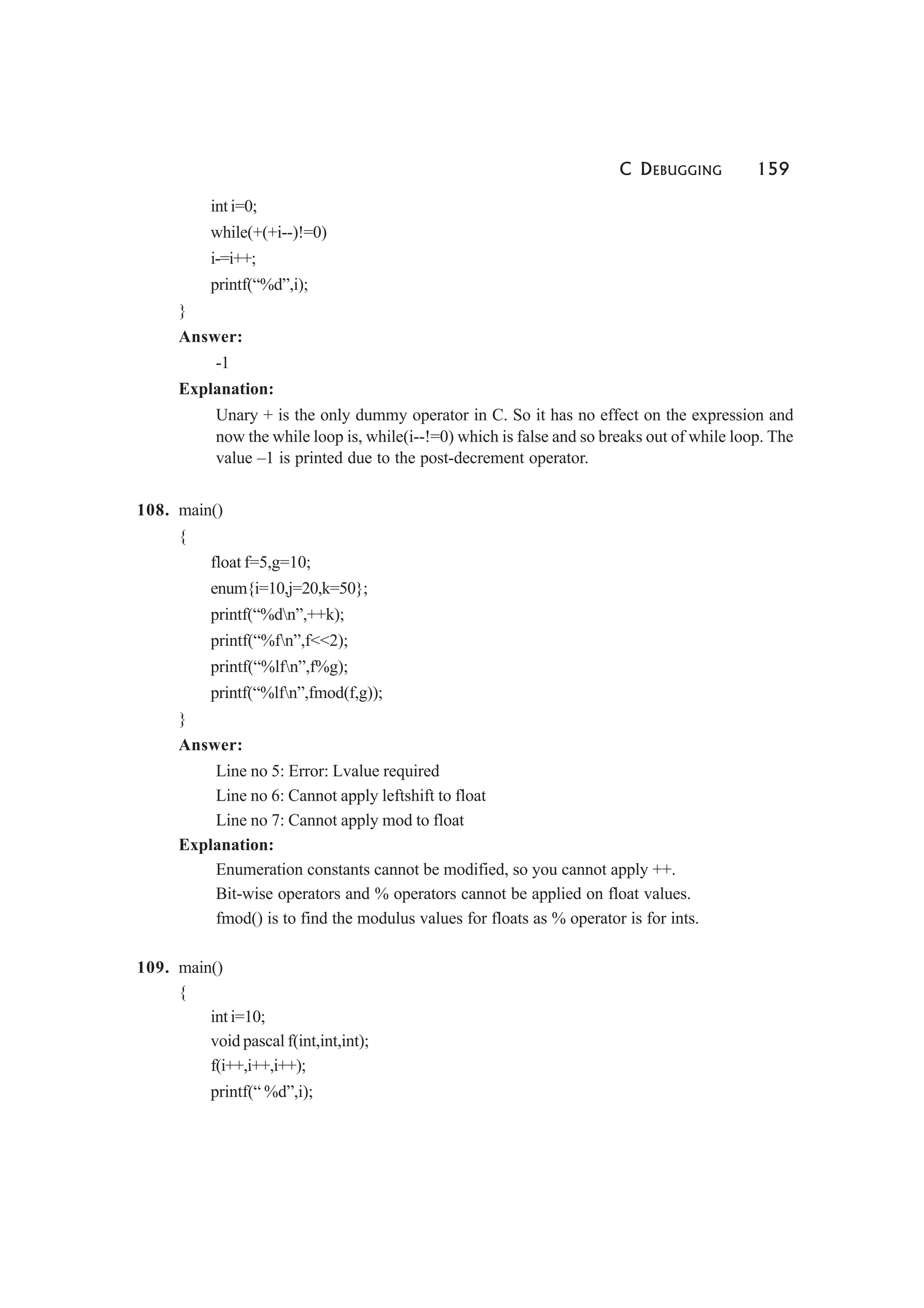C DEBUGGING 159
int i=0;
while(+(+i--)!=0)
i-=i++;
printf(“%d”,i);
}
Answer:
-1
Explanation:
Unary + is the only dummy operator in C. So it has no effect on the expression and
now the while loop is, while(i--!=0) which is false and so breaks out of while loop. The
value –1 is printed due to the post-decrement operator.
108. main()
{
float f=5,g=10;
enum{i=10,j=20,k=50};
printf(“%dn”,++k);
printf(“%fn”,f<<2);
printf(“%lfn”,f%g);
printf(“%lfn”,fmod(f,g));
}
Answer:
Line no 5: Error: Lvalue required
Line no 6: Cannot apply leftshift to float
Line no 7: Cannot apply mod to float
Explanation:
Enumeration constants cannot be modified, so you cannot apply ++.
Bit-wise operators and % operators cannot be applied on float values.
fmod() is to find the modulus values for floats as % operator is for ints.
109. main()
{
int i=10;
void pascal f(int,int,int);
f(i++,i++,i++);
printf(“ %d”,i);
 