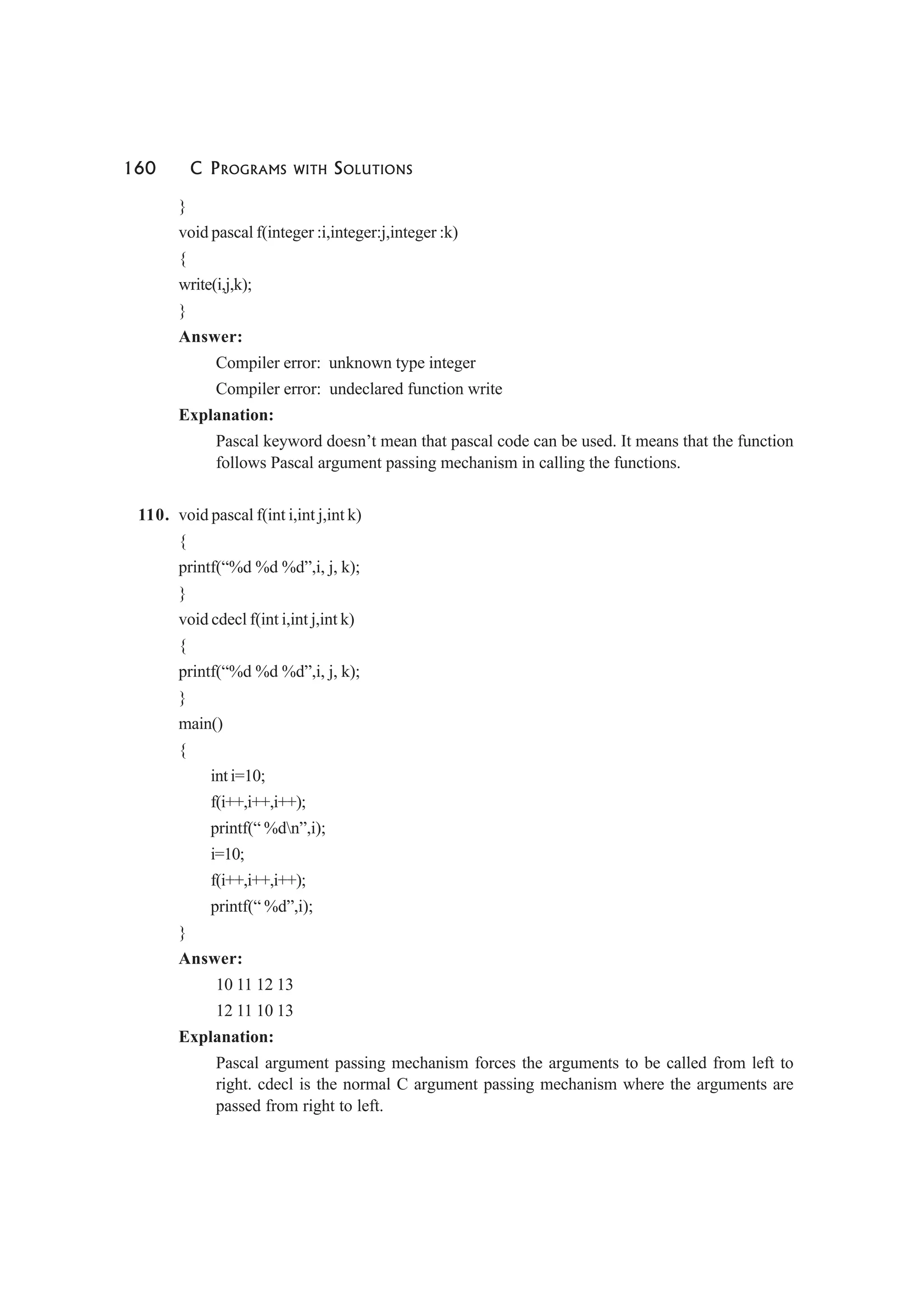 160 C PROGRAMS WITH SOLUTIONS
}
void pascal f(integer :i,integer:j,integer :k)
{
write(i,j,k);
}
Answer:
Compiler error: unknown type integer
Compiler error: undeclared function write
Explanation:
Pascal keyword doesn’t mean that pascal code can be used. It means that the function
follows Pascal argument passing mechanism in calling the functions.
110. void pascal f(int i,int j,int k)
{
printf(“%d %d %d”,i, j, k);
}
void cdecl f(int i,int j,int k)
{
printf(“%d %d %d”,i, j, k);
}
main()
{
int i=10;
f(i++,i++,i++);
printf(“ %dn”,i);
i=10;
f(i++,i++,i++);
printf(“ %d”,i);
}
Answer:
10 11 12 13
12 11 10 13
Explanation:
Pascal argument passing mechanism forces the arguments to be called from left to
right. cdecl is the normal C argument passing mechanism where the arguments are
passed from right to left.
 