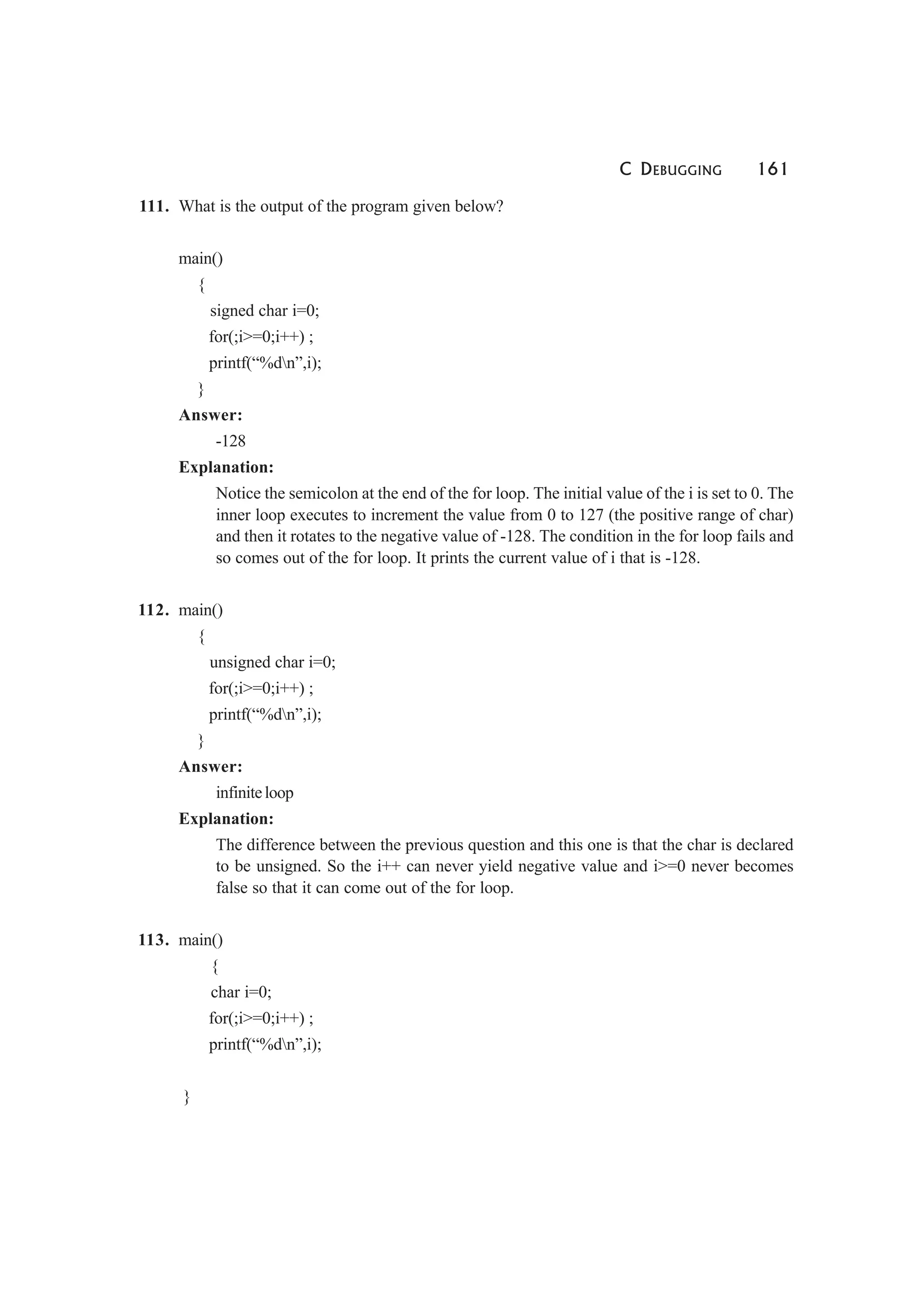 C DEBUGGING 161
111. What is the output of the program given below?
main()
{
signed char i=0;
for(;i>=0;i++) ;
printf(“%dn”,i);
}
Answer:
-128
Explanation:
Notice the semicolon at the end of the for loop. The initial value of the i is set to 0. The
inner loop executes to increment the value from 0 to 127 (the positive range of char)
and then it rotates to the negative value of -128. The condition in the for loop fails and
so comes out of the for loop. It prints the current value of i that is -128.
112. main()
{
unsigned char i=0;
for(;i>=0;i++) ;
printf(“%dn”,i);
}
Answer:
infiniteloop
Explanation:
The difference between the previous question and this one is that the char is declared
to be unsigned. So the i++ can never yield negative value and i>=0 never becomes
false so that it can come out of the for loop.
113. main()
{
char i=0;
for(;i>=0;i++) ;
printf(“%dn”,i);
}
 