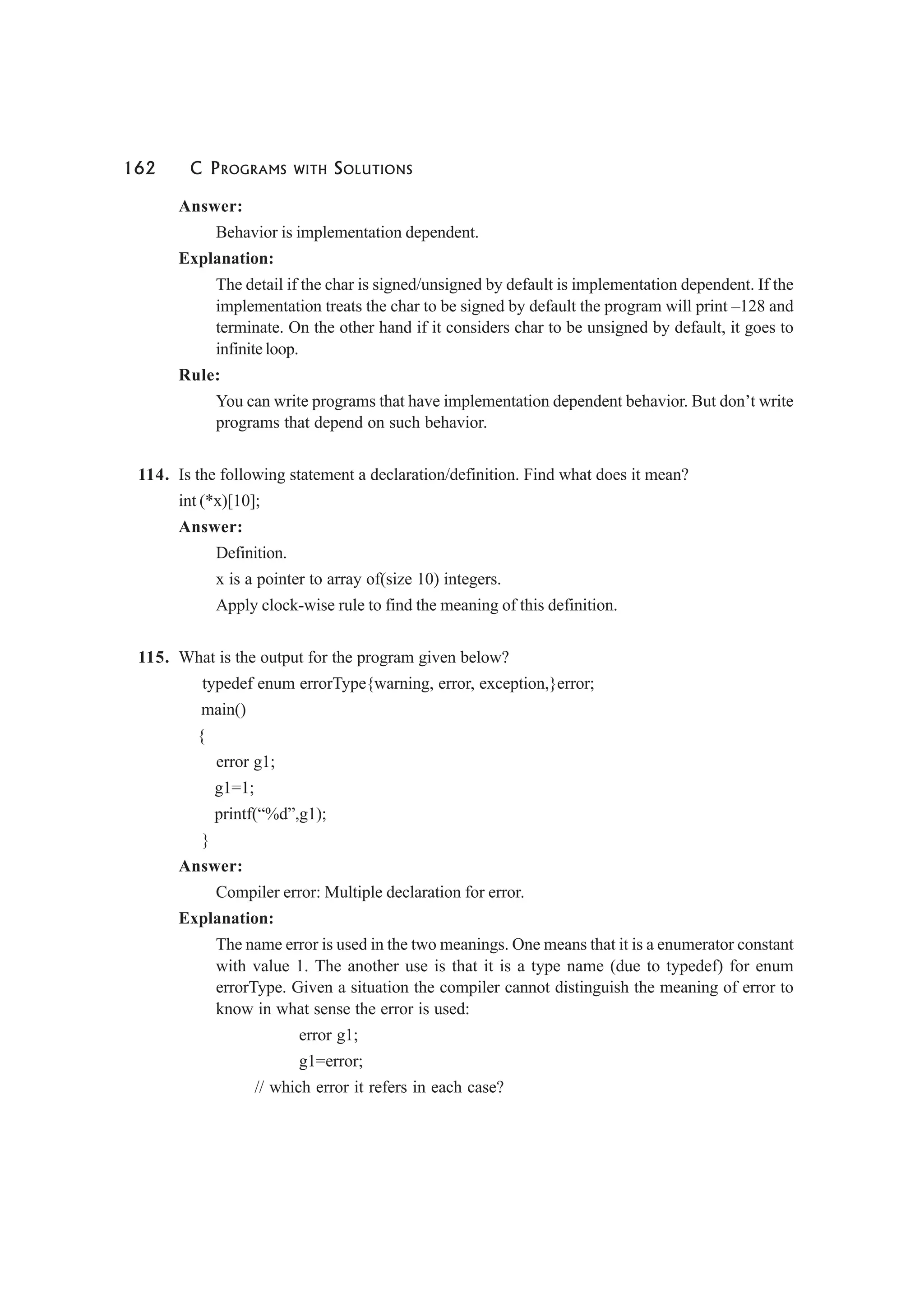 162 C PROGRAMS WITH SOLUTIONS
Answer:
Behavior is implementation dependent.
Explanation:
The detail if the char is signed/unsigned by default is implementation dependent. If the
implementation treats the char to be signed by default the program will print –128 and
terminate. On the other hand if it considers char to be unsigned by default, it goes to
infinite loop.
Rule:
You can write programs that have implementation dependent behavior. But don’t write
programs that depend on such behavior.
114. Is the following statement a declaration/definition. Find what does it mean?
int (*x)[10];
Answer:
Definition.
x is a pointer to array of(size 10) integers.
Apply clock-wise rule to find the meaning of this definition.
115. What is the output for the program given below?
typedef enum errorType{warning, error, exception,}error;
main()
{
error g1;
g1=1;
printf(“%d”,g1);
}
Answer:
Compiler error: Multiple declaration for error.
Explanation:
The name error is used in the two meanings. One means that it is a enumerator constant
with value 1. The another use is that it is a type name (due to typedef) for enum
errorType. Given a situation the compiler cannot distinguish the meaning of error to
know in what sense the error is used:
error g1;
g1=error;
// which error it refers in each case?
 