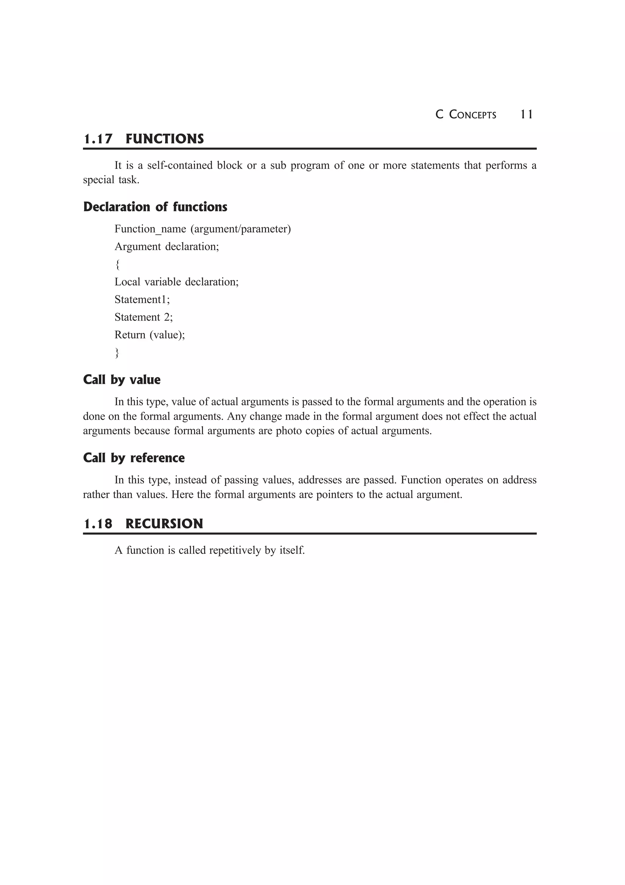 C CONCEPTS 11
1.17 FUNCTIONS
It is a self-contained block or a sub program of one or more statements that performs a
special task.
Declaration of functions
Function_name (argument/parameter)
Argument declaration;
{
Local variable declaration;
Statement1;
Statement 2;
Return (value);
}
Call by value
In this type, value of actual arguments is passed to the formal arguments and the operation is
done on the formal arguments. Any change made in the formal argument does not effect the actual
arguments because formal arguments are photo copies of actual arguments.
Call by reference
In this type, instead of passing values, addresses are passed. Function operates on address
rather than values. Here the formal arguments are pointers to the actual argument.
1.18 RECURSION
A function is called repetitively by itself.
 